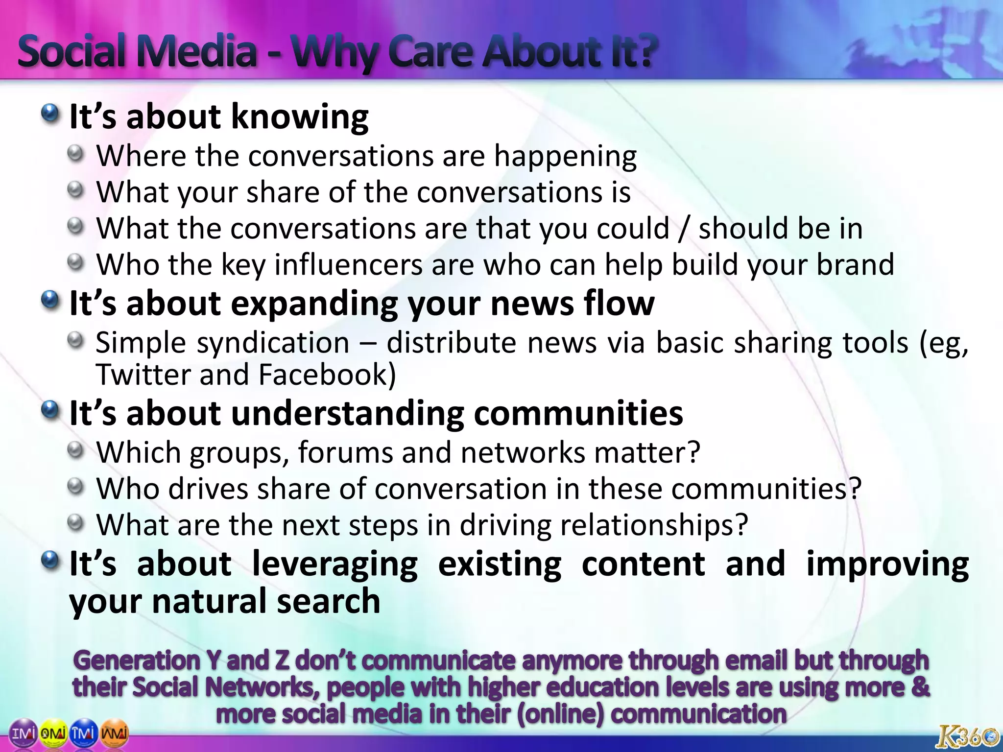 Social Media - Why Care About It?It’s about knowingWhere the conversations are happeningWhat your share of the conversations isWhat the conversations are that you could / should be inWho the key influencers are who can help build your brandIt’s about expanding your news flowSimple syndication – distribute news via basic sharing tools (eg, Twitter and Facebook)It’s about understanding communitiesWhich groups, forums and networks matter?Who drives share of conversation in these communities?What are the next steps in driving relationships?It’s about leveraging existing content and improving your natural searchGeneration Y and Z don’t communicate anymore through email but through their Social Networks, people with higher education levels are using more & more social media in their (online) communication