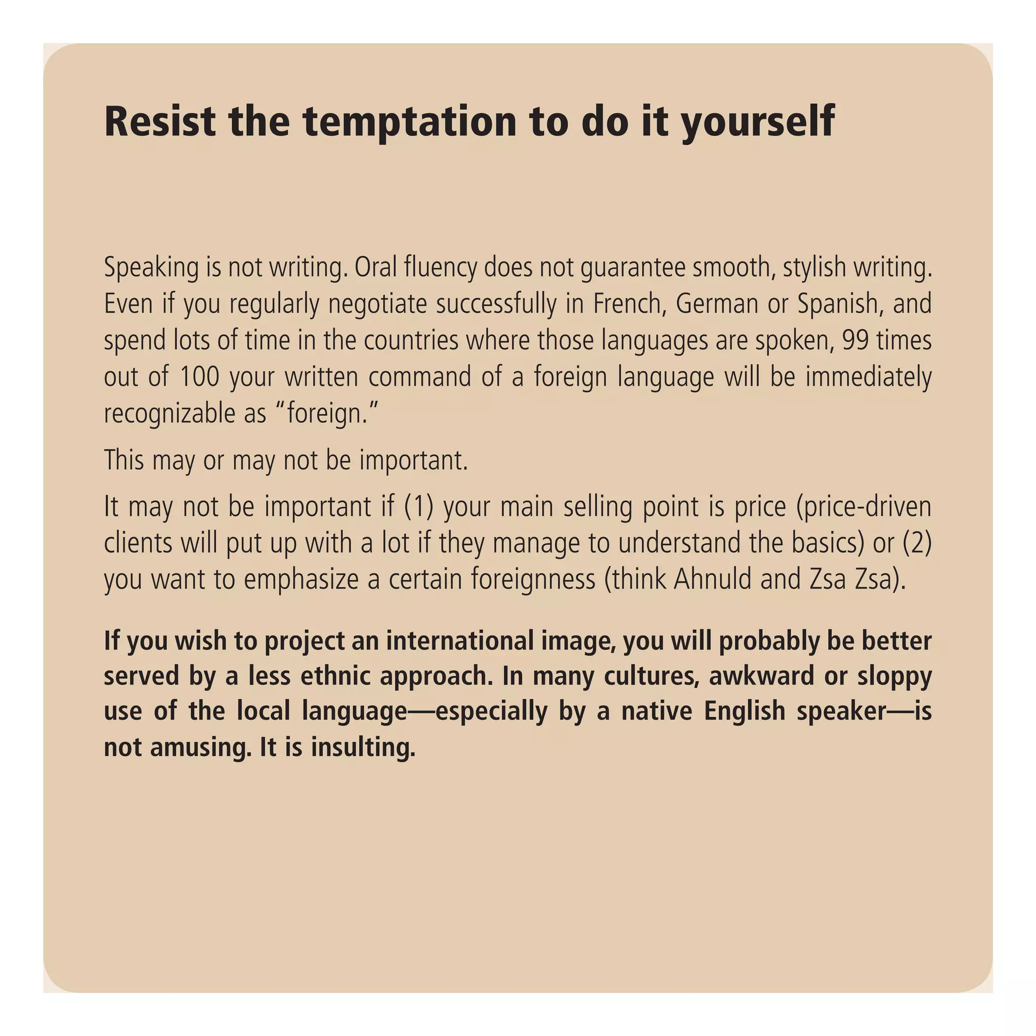 Resist the temptation to do it yourself


Speaking is not writing. Oral fluency does not guarantee smooth, stylish writing.
Even if you regularly negotiate successfully in French, German or Spanish, and
spend lots of time in the countries where those languages are spoken, 99 times
out of 100 your written command of a foreign language will be immediately
recognizable as “foreign.”
This may or may not be important.
It may not be important if (1) your main selling point is price (price-driven
clients will put up with a lot if they manage to understand the basics) or (2)
you want to emphasize a certain foreignness (think Ahnuld and Zsa Zsa).

If you wish to project an international image, you will probably be better
served by a less ethnic approach. In many cultures, awkward or sloppy
use of the local language—especially by a native English speaker—is
not amusing. It is insulting.
 