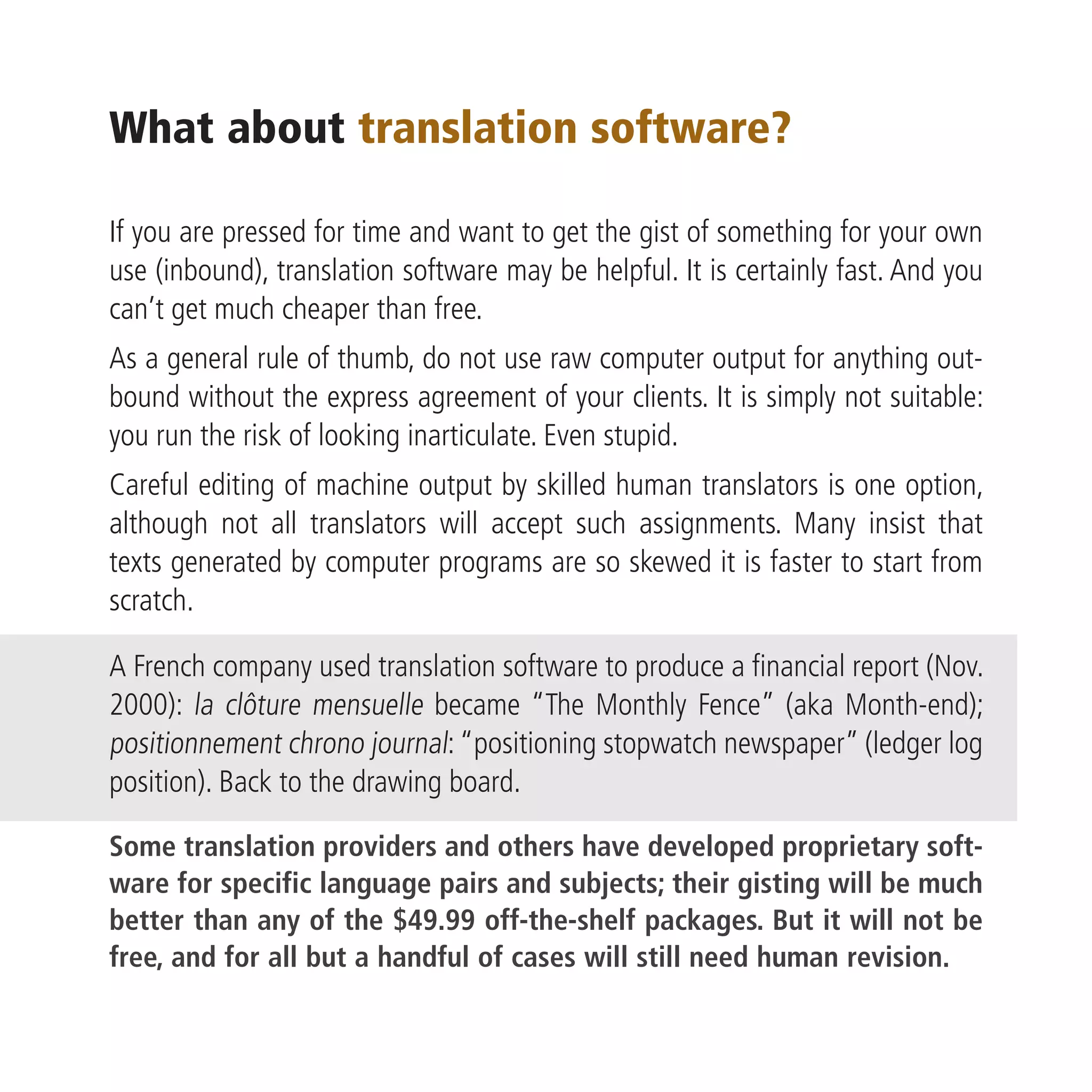 What about translation software?

If you are pressed for time and want to get the gist of something for your own
use (inbound), translation software may be helpful. It is certainly fast. And you
can’t get much cheaper than free.
As a general rule of thumb, do not use raw computer output for anything out-
bound without the express agreement of your clients. It is simply not suitable:
you run the risk of looking inarticulate. Even stupid.
Careful editing of machine output by skilled human translators is one option,
although not all translators will accept such assignments. Many insist that
texts generated by computer programs are so skewed it is faster to start from
scratch.

A French company used translation software to produce a financial report (Nov.
2000): la clôture mensuelle became “The Monthly Fence” (aka Month-end);
positionnement chrono journal: “positioning stopwatch newspaper” (ledger log
position). Back to the drawing board.

Some translation providers and others have developed proprietary soft-
ware for specific language pairs and subjects; their gisting will be much
better than any of the $49.99 off-the-shelf packages. But it will not be
free, and for all but a handful of cases will still need human revision.
 