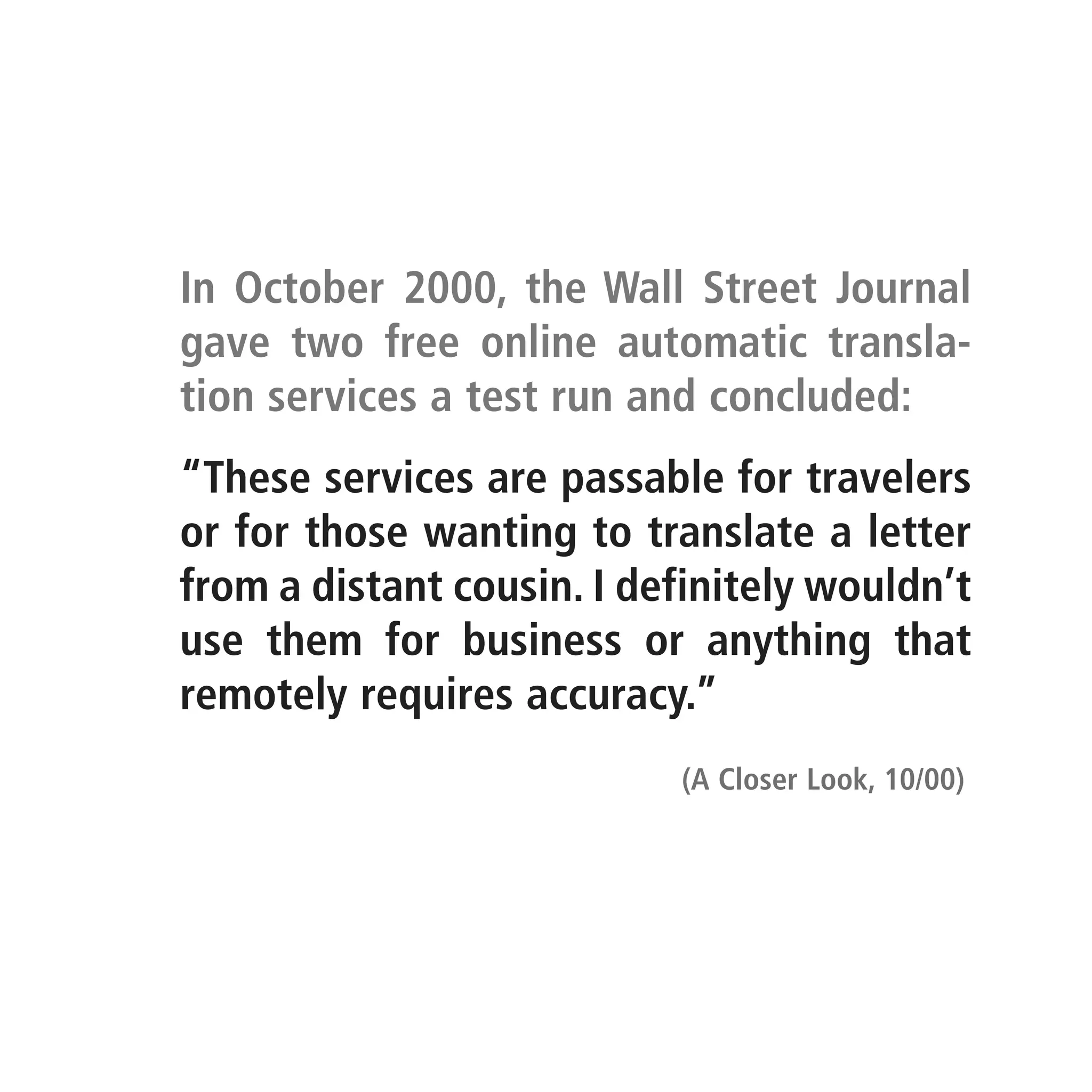 In October 2000, the Wall Street Journal
gave two free online automatic transla-
tion services a test run and concluded:
“These services are passable for travelers
or for those wanting to translate a letter
from a distant cousin. I definitely wouldn’t
use them for business or anything that
remotely requires accuracy.”
                           (A Closer Look, 10/00)
 