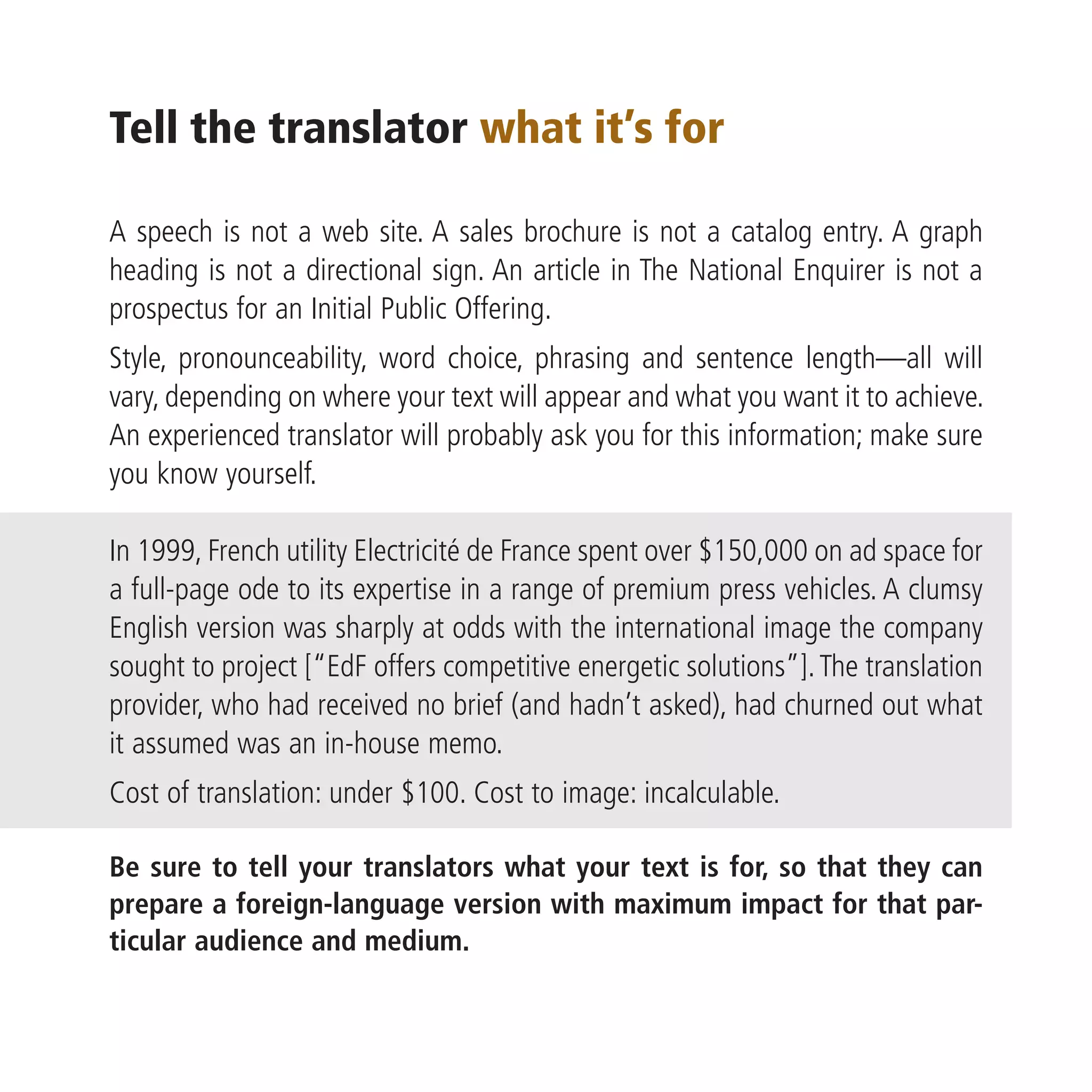 Tell the translator what it’s for

A speech is not a web site. A sales brochure is not a catalog entry. A graph
heading is not a directional sign. An article in The National Enquirer is not a
prospectus for an Initial Public Offering.
Style, pronounceability, word choice, phrasing and sentence length—all will
vary, depending on where your text will appear and what you want it to achieve.
An experienced translator will probably ask you for this information; make sure
you know yourself.

In 1999, French utility Electricité de France spent over $150,000 on ad space for
a full-page ode to its expertise in a range of premium press vehicles. A clumsy
English version was sharply at odds with the international image the company
sought to project [“EdF offers competitive energetic solutions”]. The translation
provider, who had received no brief (and hadn’t asked), had churned out what
it assumed was an in-house memo.
Cost of translation: under $100. Cost to image: incalculable.

Be sure to tell your translators what your text is for, so that they can
prepare a foreign-language version with maximum impact for that par-
ticular audience and medium.
 