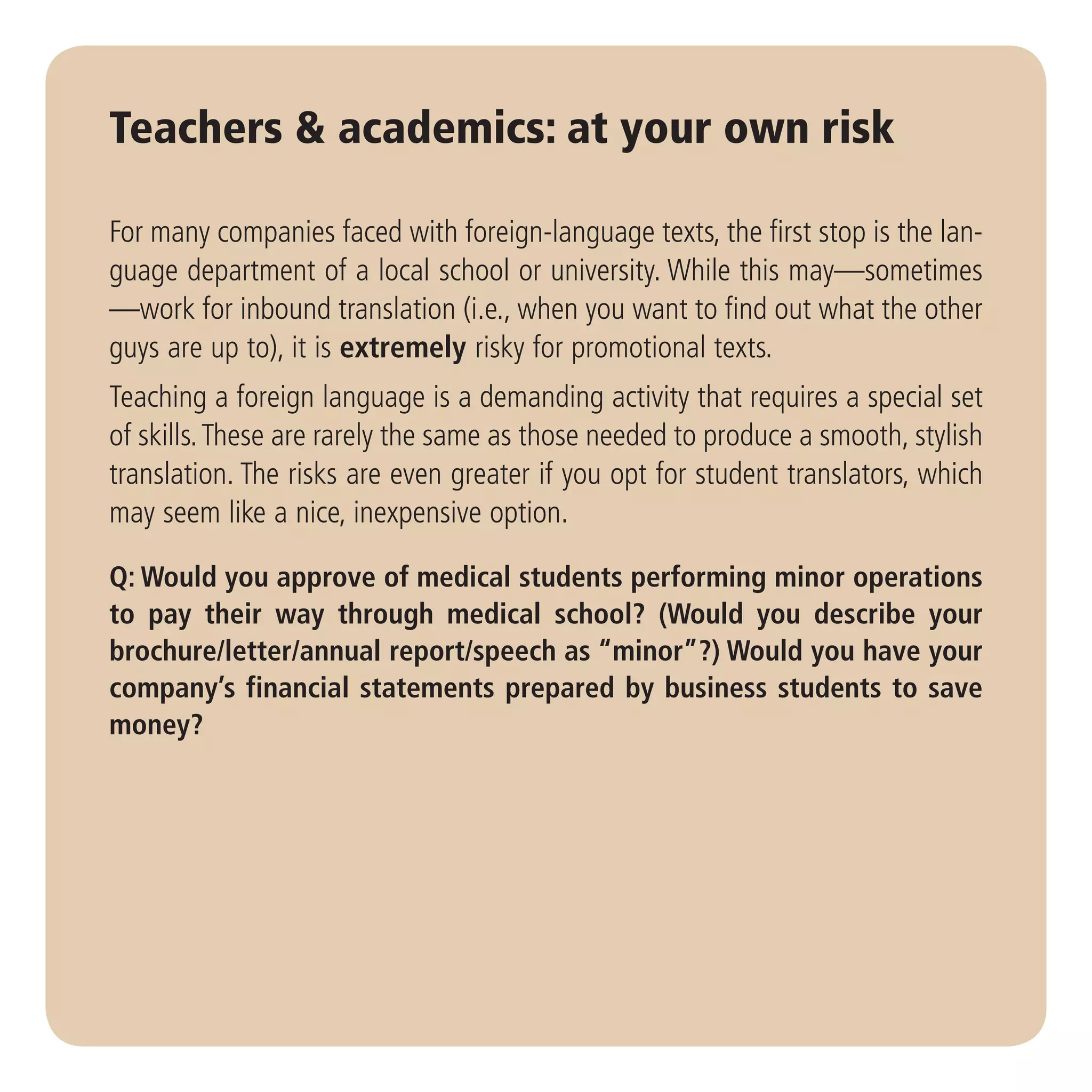 Teachers & academics: at your own risk

For many companies faced with foreign-language texts, the first stop is the lan-
guage department of a local school or university. While this may—sometimes
—work for inbound translation (i.e., when you want to find out what the other
guys are up to), it is extremely risky for promotional texts.
Teaching a foreign language is a demanding activity that requires a special set
of skills. These are rarely the same as those needed to produce a smooth, stylish
translation. The risks are even greater if you opt for student translators, which
may seem like a nice, inexpensive option.

Q: Would you approve of medical students performing minor operations
to pay their way through medical school? (Would you describe your
brochure/letter/annual report/speech as “minor”?) Would you have your
company’s financial statements prepared by business students to save
money?
 