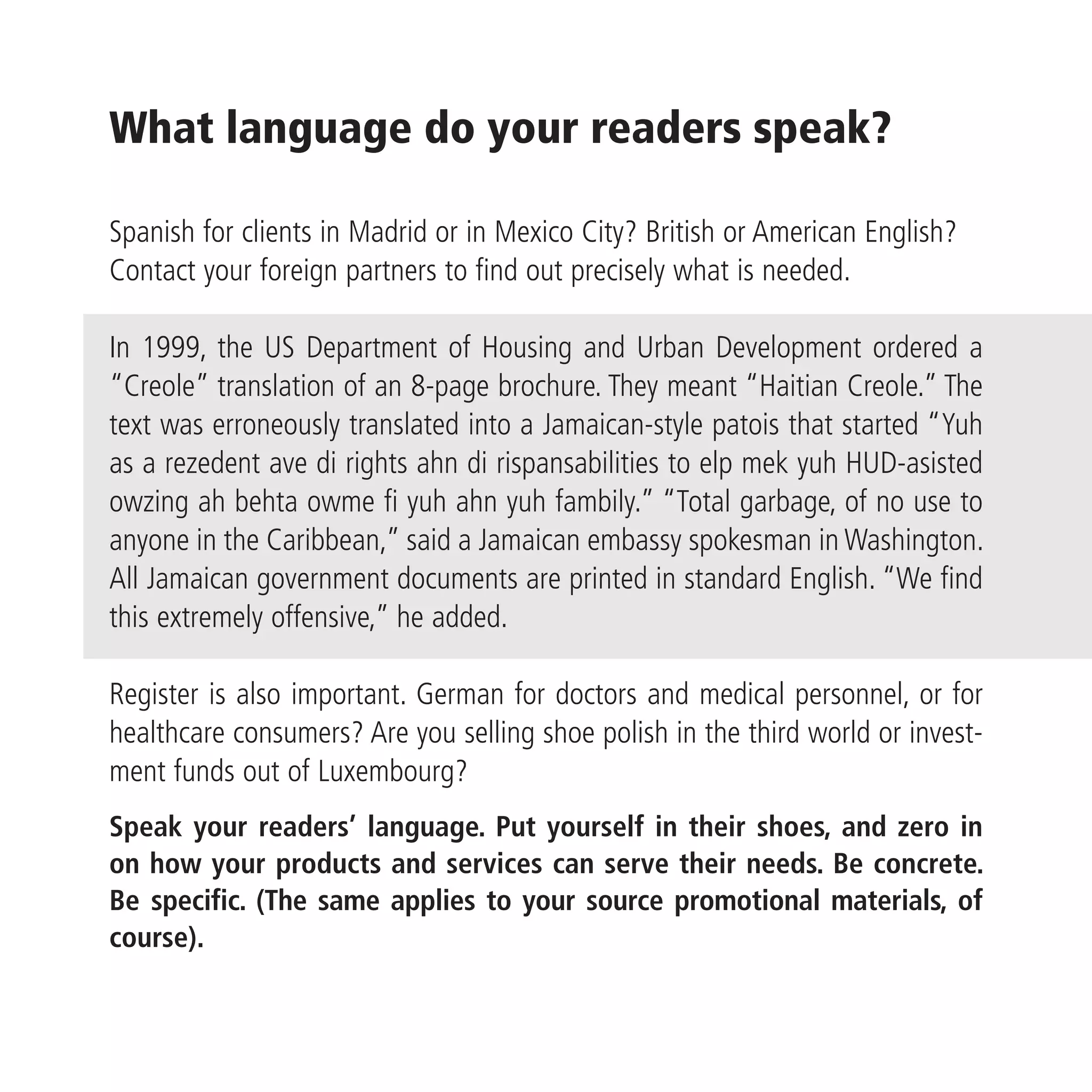 What language do your readers speak?

Spanish for clients in Madrid or in Mexico City? British or American English?
Contact your foreign partners to find out precisely what is needed.

In 1999, the US Department of Housing and Urban Development ordered a
“Creole” translation of an 8-page brochure. They meant “Haitian Creole.” The
text was erroneously translated into a Jamaican-style patois that started “Yuh
as a rezedent ave di rights ahn di rispansabilities to elp mek yuh HUD-asisted
owzing ah behta owme fi yuh ahn yuh fambily.” “Total garbage, of no use to
anyone in the Caribbean,” said a Jamaican embassy spokesman in Washington.
All Jamaican government documents are printed in standard English. “We find
this extremely offensive,” he added.

Register is also important. German for doctors and medical personnel, or for
healthcare consumers? Are you selling shoe polish in the third world or invest-
ment funds out of Luxembourg?
Speak your readers’ language. Put yourself in their shoes, and zero in
on how your products and services can serve their needs. Be concrete.
Be specific. (The same applies to your source promotional materials, of
course).
 