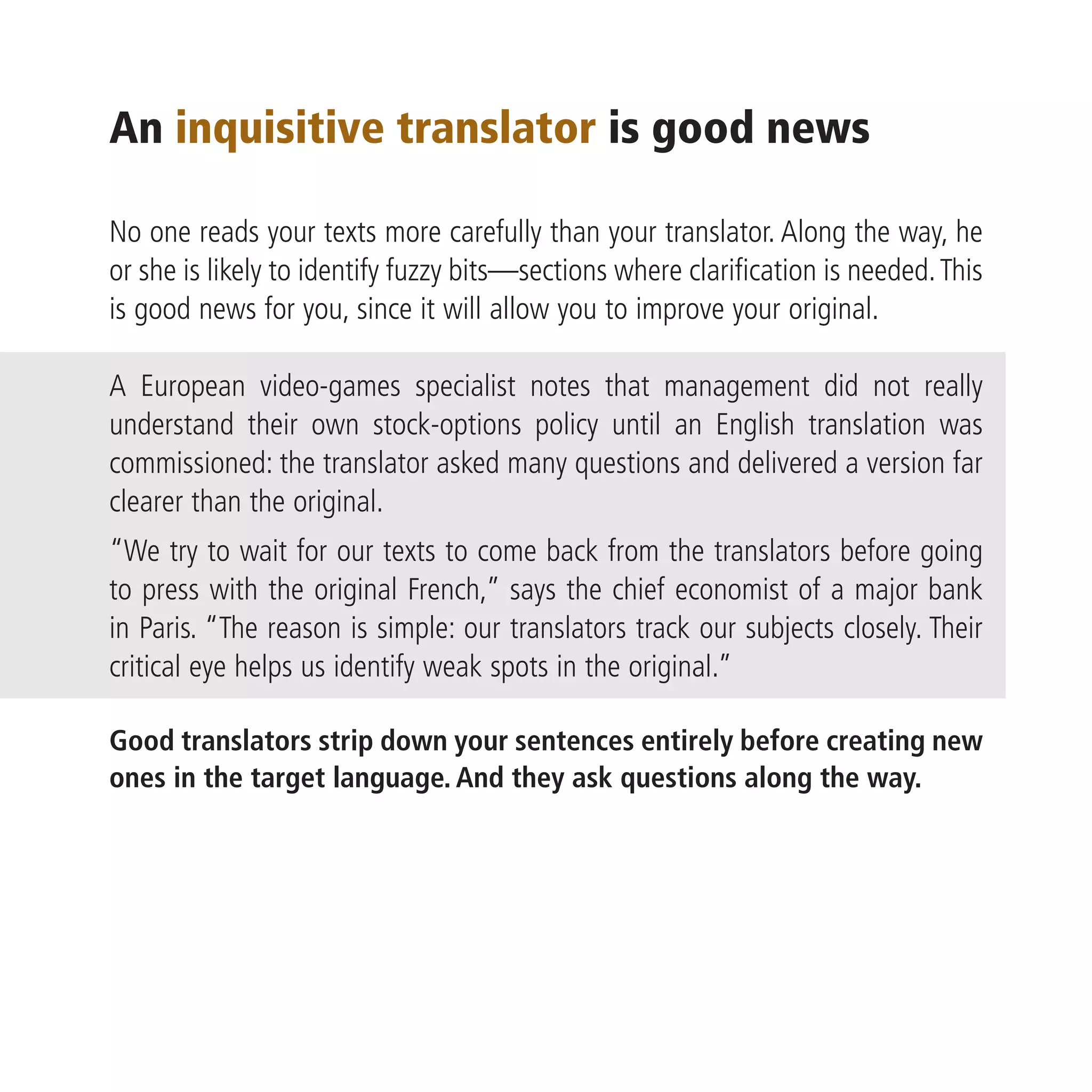 An inquisitive translator is good news

No one reads your texts more carefully than your translator. Along the way, he
or she is likely to identify fuzzy bits—sections where clarification is needed. This
is good news for you, since it will allow you to improve your original.

A European video-games specialist notes that management did not really
understand their own stock-options policy until an English translation was
commissioned: the translator asked many questions and delivered a version far
clearer than the original.
“We try to wait for our texts to come back from the translators before going
to press with the original French,” says the chief economist of a major bank
in Paris. “The reason is simple: our translators track our subjects closely. Their
critical eye helps us identify weak spots in the original.”

Good translators strip down your sentences entirely before creating new
ones in the target language. And they ask questions along the way.
 