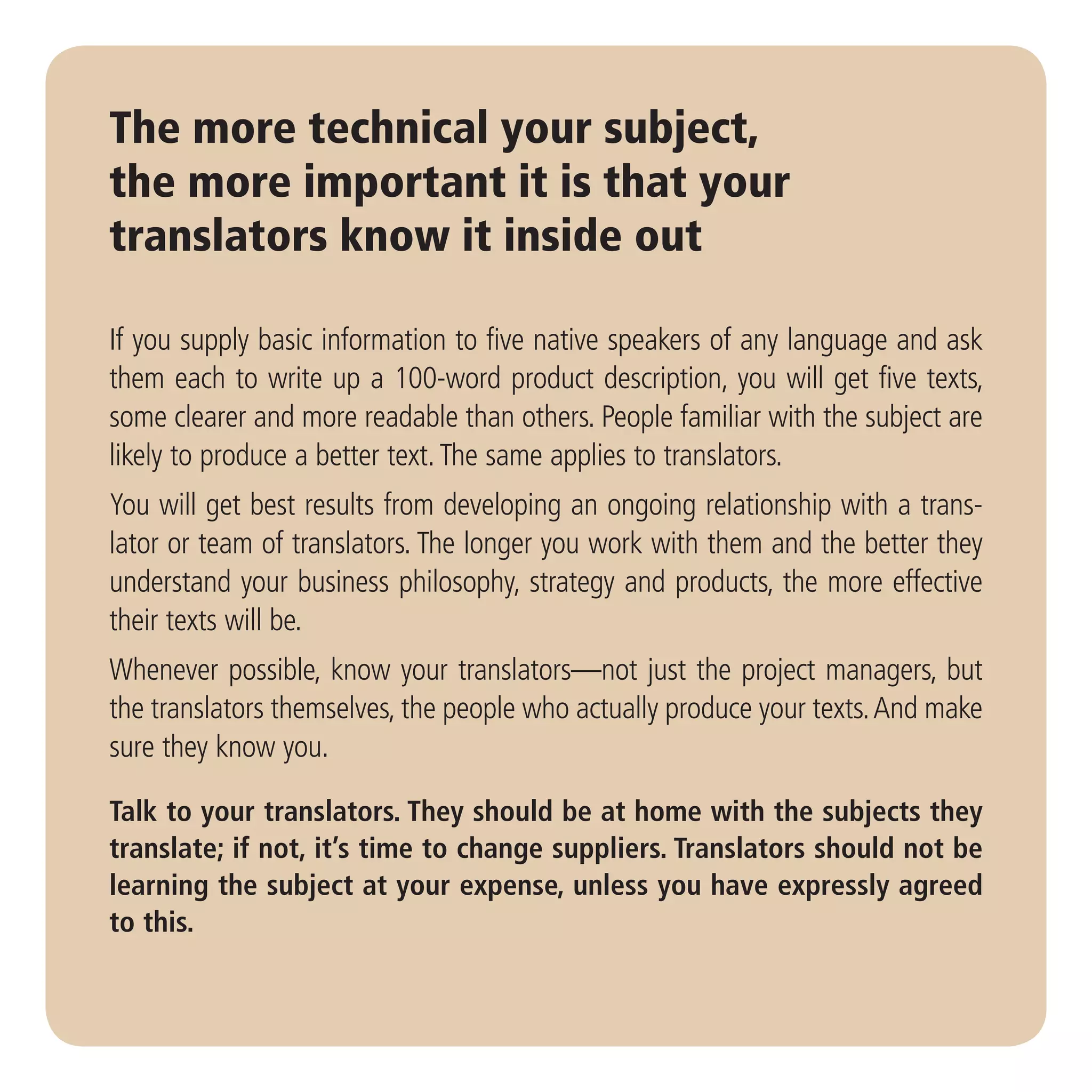 The more technical your subject,
the more important it is that your
translators know it inside out

If you supply basic information to five native speakers of any language and ask
them each to write up a 100-word product description, you will get five texts,
some clearer and more readable than others. People familiar with the subject are
likely to produce a better text. The same applies to translators.
You will get best results from developing an ongoing relationship with a trans-
lator or team of translators. The longer you work with them and the better they
understand your business philosophy, strategy and products, the more effective
their texts will be.
Whenever possible, know your translators—not just the project managers, but
the translators themselves, the people who actually produce your texts. And make
sure they know you.

Talk to your translators. They should be at home with the subjects they
translate; if not, it’s time to change suppliers. Translators should not be
learning the subject at your expense, unless you have expressly agreed
to this.
 