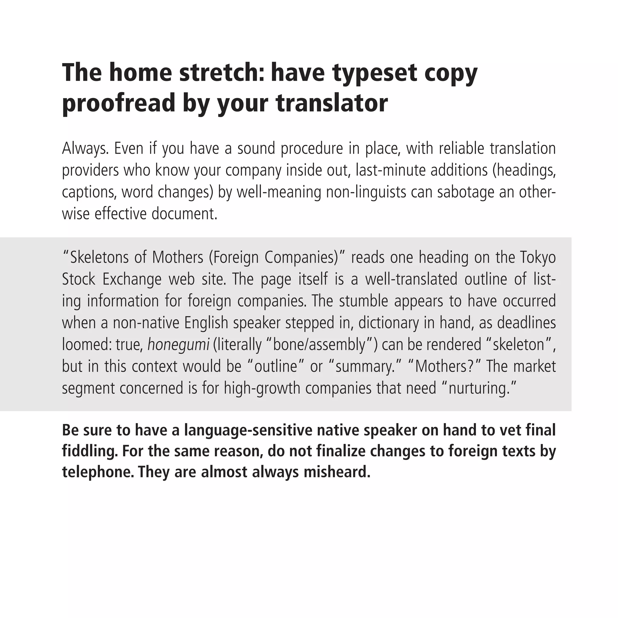 The home stretch: have typeset copy
proofread by your translator
Always. Even if you have a sound procedure in place, with reliable translation
providers who know your company inside out, last-minute additions (headings,
captions, word changes) by well-meaning non-linguists can sabotage an other-
wise effective document.

“Skeletons of Mothers (Foreign Companies)” reads one heading on the Tokyo
Stock Exchange web site. The page itself is a well-translated outline of list-
ing information for foreign companies. The stumble appears to have occurred
when a non-native English speaker stepped in, dictionary in hand, as deadlines
loomed: true, honegumi (literally “bone/assembly”) can be rendered “skeleton”,
but in this context would be “outline” or “summary.” “Mothers?” The market
segment concerned is for high-growth companies that need “nurturing.”

Be sure to have a language-sensitive native speaker on hand to vet final
fiddling. For the same reason, do not finalize changes to foreign texts by
telephone. They are almost always misheard.
 