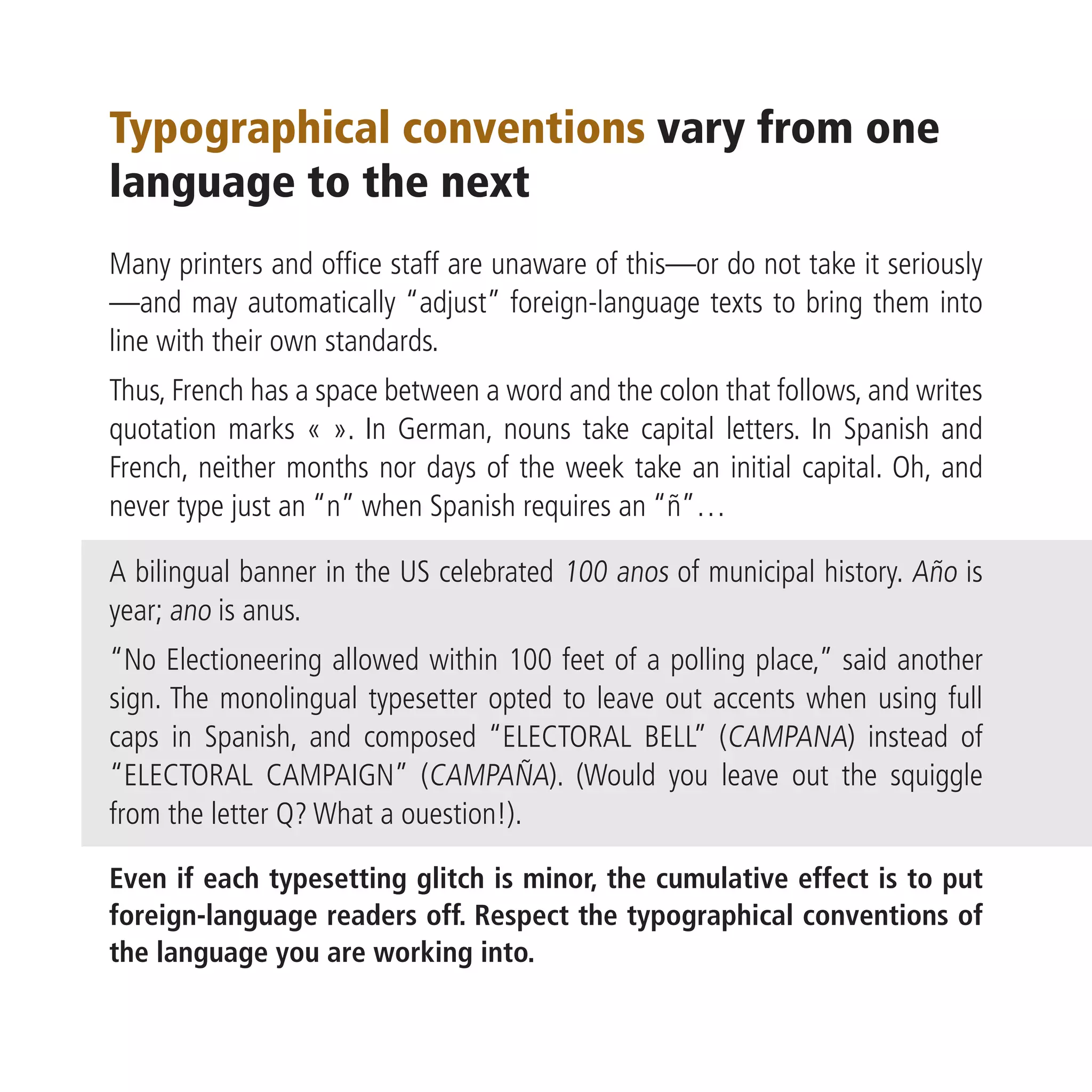 Typographical conventions vary from one
language to the next
Many printers and office staff are unaware of this—or do not take it seriously
—and may automatically “adjust” foreign-language texts to bring them into
line with their own standards.
Thus, French has a space between a word and the colon that follows, and writes
quotation marks « ». In German, nouns take capital letters. In Spanish and
French, neither months nor days of the week take an initial capital. Oh, and
never type just an “n” when Spanish requires an “ñ”…

A bilingual banner in the US celebrated 100 anos of municipal history. Año is
year; ano is anus.
“No Electioneering allowed within 100 feet of a polling place,” said another
sign. The monolingual typesetter opted to leave out accents when using full
caps in Spanish, and composed “ELECTORAL BELL” (CAMPANA) instead of
“ELECTORAL CAMPAIGN” (CAMPAÑA). (Would you leave out the squiggle
from the letter Q? What a ouestion!).

Even if each typesetting glitch is minor, the cumulative effect is to put
foreign-language readers off. Respect the typographical conventions of
the language you are working into.
 