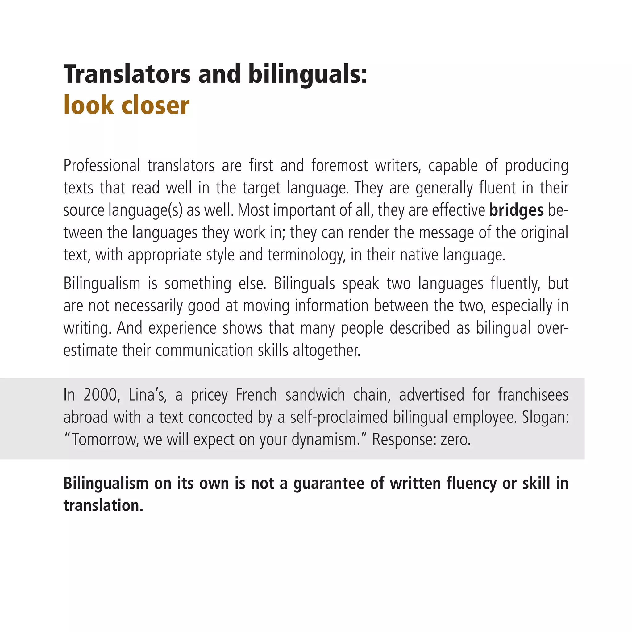 Translators and bilinguals:
look closer

Professional translators are first and foremost writers, capable of producing
texts that read well in the target language. They are generally fluent in their
source language(s) as well. Most important of all, they are effective bridges be-
tween the languages they work in; they can render the message of the original
text, with appropriate style and terminology, in their native language.
Bilingualism is something else. Bilinguals speak two languages fluently, but
are not necessarily good at moving information between the two, especially in
writing. And experience shows that many people described as bilingual over-
estimate their communication skills altogether.

In 2000, Lina’s, a pricey French sandwich chain, advertised for franchisees
abroad with a text concocted by a self-proclaimed bilingual employee. Slogan:
“Tomorrow, we will expect on your dynamism.” Response: zero.

Bilingualism on its own is not a guarantee of written fluency or skill in
translation.
 