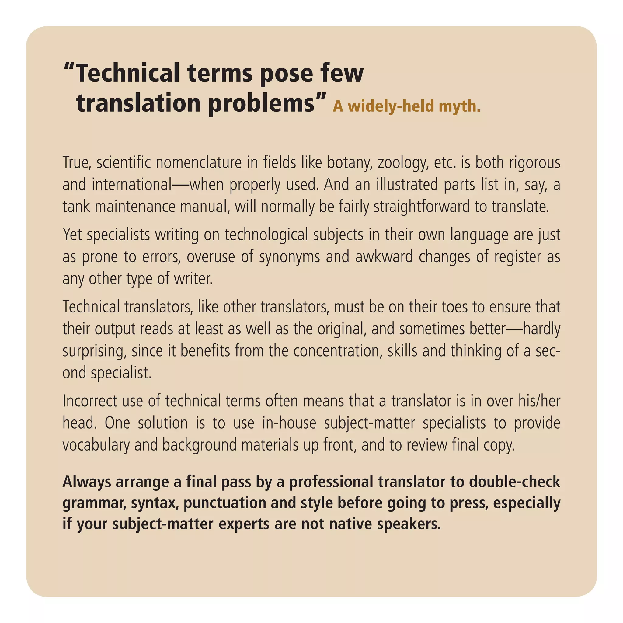 “Technical terms pose few
 translation problems” A widely-held myth.

True, scientific nomenclature in fields like botany, zoology, etc. is both rigorous
and international—when properly used. And an illustrated parts list in, say, a
tank maintenance manual, will normally be fairly straightforward to translate.
Yet specialists writing on technological subjects in their own language are just
as prone to errors, overuse of synonyms and awkward changes of register as
any other type of writer.
Technical translators, like other translators, must be on their toes to ensure that
their output reads at least as well as the original, and sometimes better—hardly
surprising, since it benefits from the concentration, skills and thinking of a sec-
ond specialist.
Incorrect use of technical terms often means that a translator is in over his/her
head. One solution is to use in-house subject-matter specialists to provide
vocabulary and background materials up front, and to review final copy.

Always arrange a final pass by a professional translator to double-check
grammar, syntax, punctuation and style before going to press, especially
if your subject-matter experts are not native speakers.
 