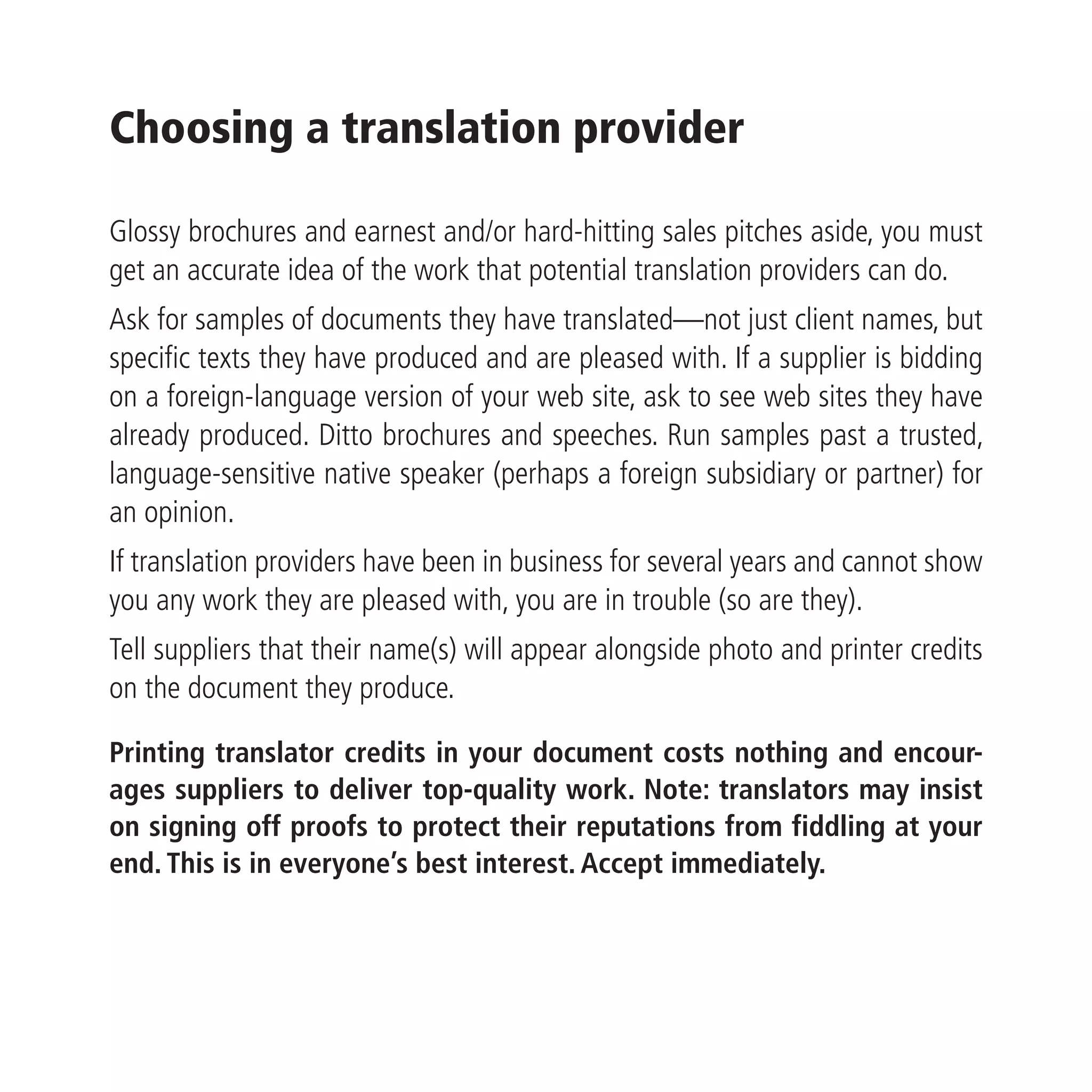 Choosing a translation provider

Glossy brochures and earnest and/or hard-hitting sales pitches aside, you must
get an accurate idea of the work that potential translation providers can do.
Ask for samples of documents they have translated—not just client names, but
specific texts they have produced and are pleased with. If a supplier is bidding
on a foreign-language version of your web site, ask to see web sites they have
already produced. Ditto brochures and speeches. Run samples past a trusted,
language-sensitive native speaker (perhaps a foreign subsidiary or partner) for
an opinion.
If translation providers have been in business for several years and cannot show
you any work they are pleased with, you are in trouble (so are they).
Tell suppliers that their name(s) will appear alongside photo and printer credits
on the document they produce.

Printing translator credits in your document costs nothing and encour-
ages suppliers to deliver top-quality work. Note: translators may insist
on signing off proofs to protect their reputations from fiddling at your
end. This is in everyone’s best interest. Accept immediately.
 