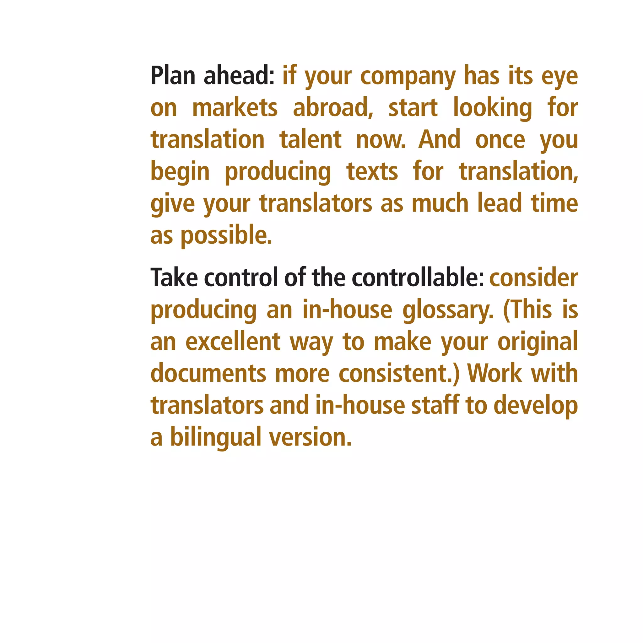 Plan ahead: if your company has its eye
on markets abroad, start looking for
translation talent now. And once you
begin producing texts for translation,
give your translators as much lead time
as possible.
Take control of the controllable: consider
producing an in-house glossary. (This is
an excellent way to make your original
documents more consistent.) Work with
translators and in-house staff to develop
a bilingual version.
 
