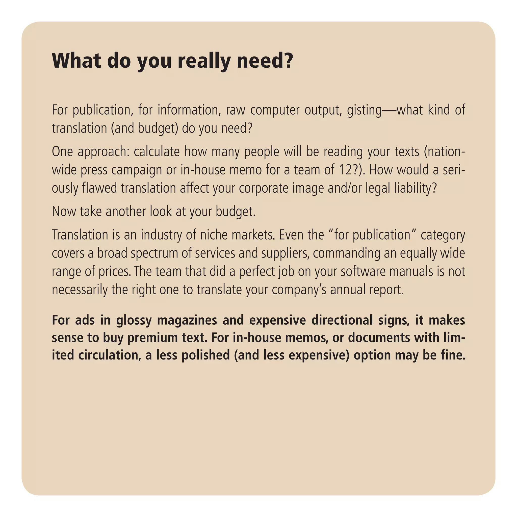 What do you really need?

For publication, for information, raw computer output, gisting—what kind of
translation (and budget) do you need?
One approach: calculate how many people will be reading your texts (nation-
wide press campaign or in-house memo for a team of 12?). How would a seri-
ously flawed translation affect your corporate image and/or legal liability?
Now take another look at your budget.
Translation is an industry of niche markets. Even the “for publication” category
covers a broad spectrum of services and suppliers, commanding an equally wide
range of prices. The team that did a perfect job on your software manuals is not
necessarily the right one to translate your company’s annual report.

For ads in glossy magazines and expensive directional signs, it makes
sense to buy premium text. For in-house memos, or documents with lim-
ited circulation, a less polished (and less expensive) option may be fine.
 