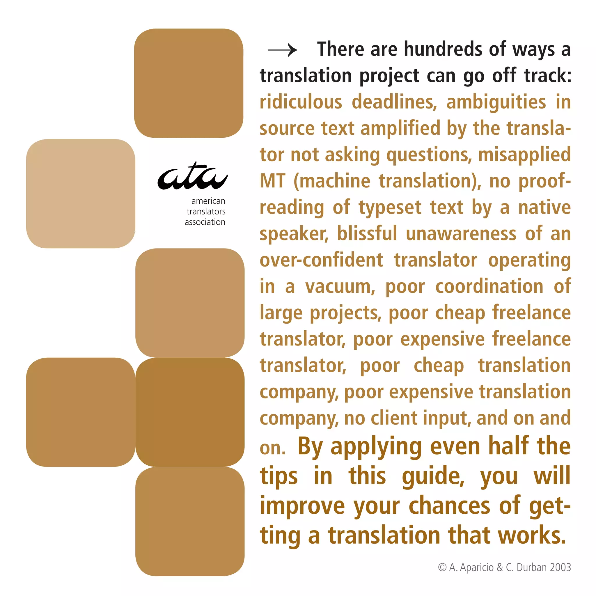 → Thereproject can go of ways a
              translation
                          are hundreds
                                       off track:
              ridiculous deadlines, ambiguities in
              source text amplified by the transla-
              tor not asking questions, misapplied
              MT (machine translation), no proof-
  american
translators   reading of typeset text by a native
association
              speaker, blissful unawareness of an
              over-confident translator operating
              in a vacuum, poor coordination of
              large projects, poor cheap freelance
              translator, poor expensive freelance
              translator, poor cheap translation
              company, poor expensive translation
              company, no client input, and on and
              on. By applying even half the
              tips in this guide, you will
              improve your chances of get-
              ting a translation that works.
                                   © A. Aparicio & C. Durban 2003
 