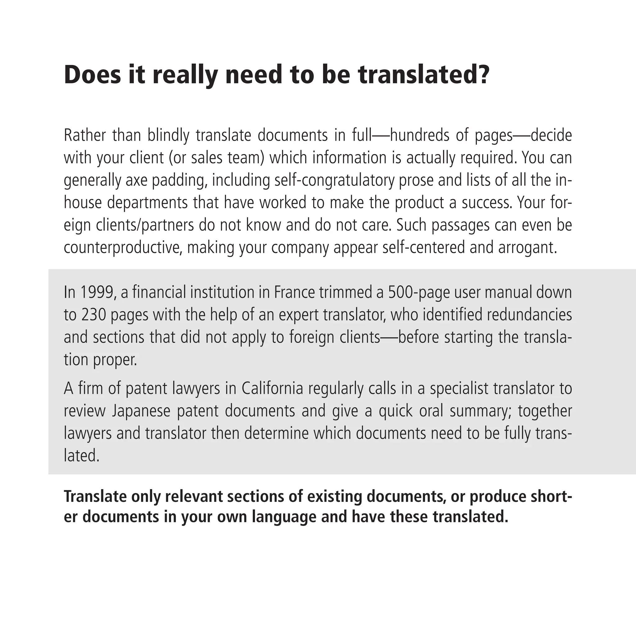Does it really need to be translated?

Rather than blindly translate documents in full—hundreds of pages—decide
with your client (or sales team) which information is actually required. You can
generally axe padding, including self-congratulatory prose and lists of all the in-
house departments that have worked to make the product a success. Your for-
eign clients/partners do not know and do not care. Such passages can even be
counterproductive, making your company appear self-centered and arrogant.

In 1999, a financial institution in France trimmed a 500-page user manual down
to 230 pages with the help of an expert translator, who identified redundancies
and sections that did not apply to foreign clients—before starting the transla-
tion proper.
A firm of patent lawyers in California regularly calls in a specialist translator to
review Japanese patent documents and give a quick oral summary; together
lawyers and translator then determine which documents need to be fully trans-
lated.

Translate only relevant sections of existing documents, or produce short-
er documents in your own language and have these translated.
 