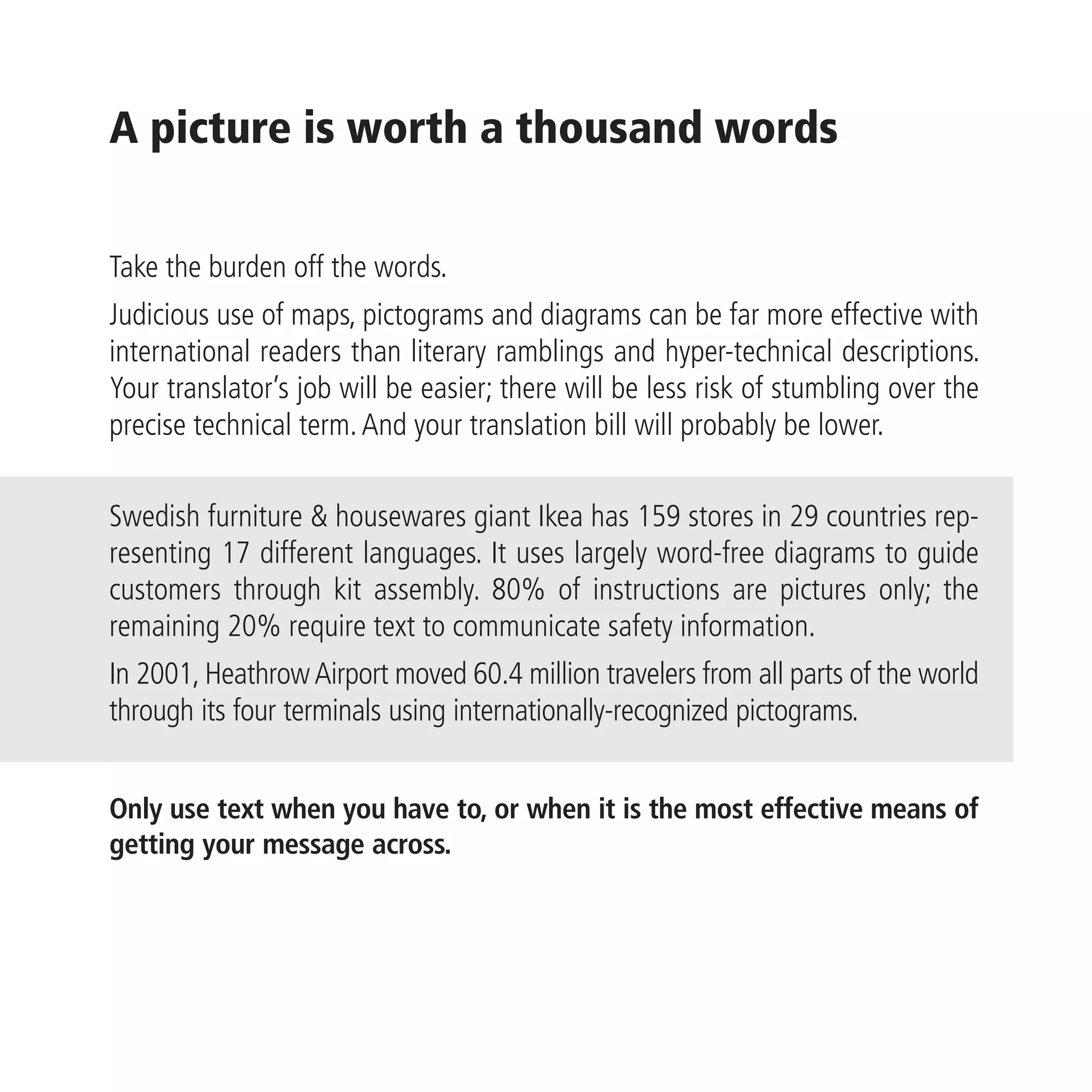A picture is worth a thousand words

Take the burden off the words.
Judicious use of maps, pictograms and diagrams can be far more effective with
international readers than literary ramblings and hyper-technical descriptions.
Your translator’s job will be easier; there will be less risk of stumbling over the
precise technical term. And your translation bill will probably be lower.

Swedish furniture & housewares giant Ikea has 159 stores in 29 countries rep-
resenting 17 different languages. It uses largely word-free diagrams to guide
customers through kit assembly. 80% of instructions are pictures only; the
remaining 20% require text to communicate safety information.
In 2001, Heathrow Airport moved 60.4 million travelers from all parts of the world
through its four terminals using internationally-recognized pictograms.


Only use text when you have to, or when it is the most effective means of
getting your message across.
 