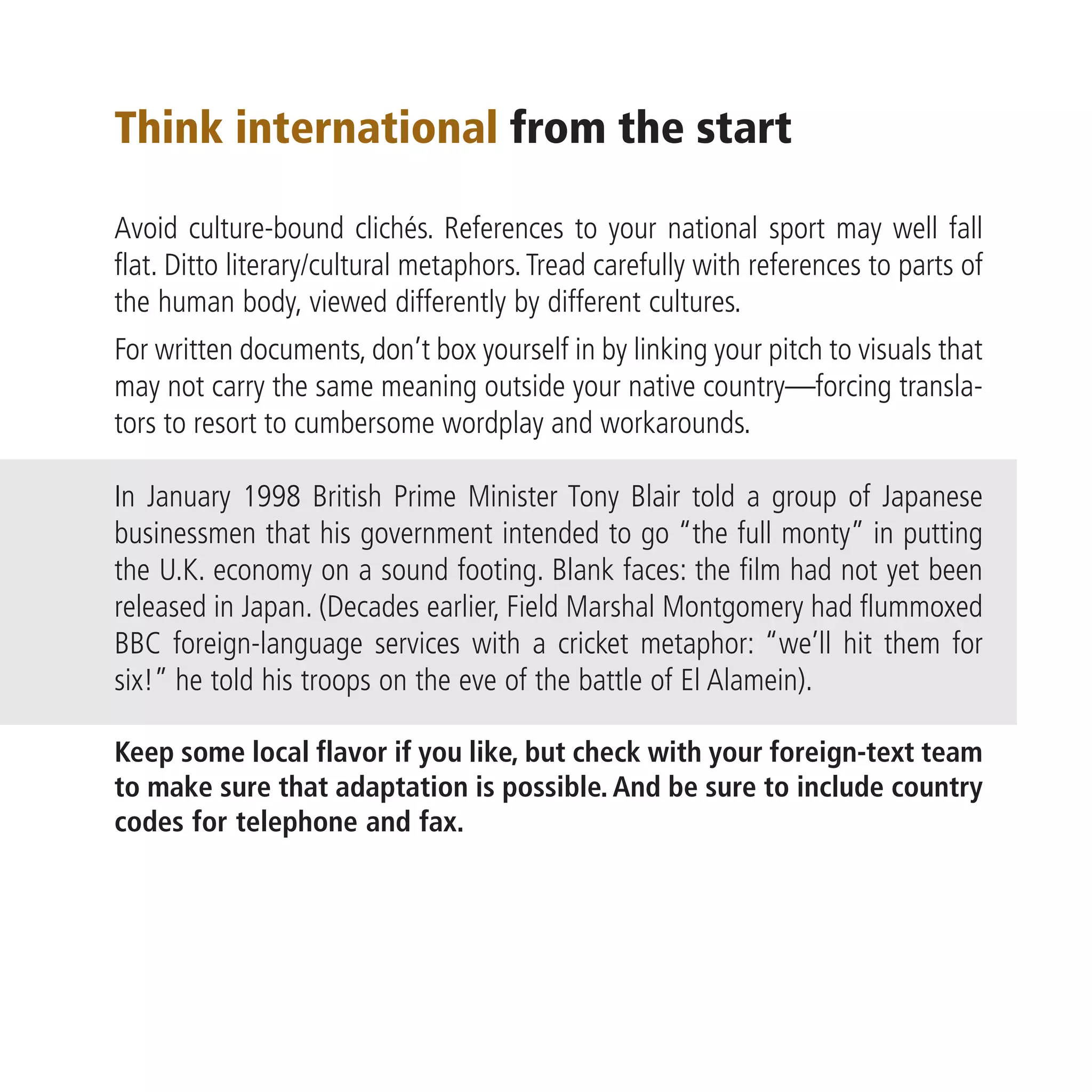 Think international from the start

Avoid culture-bound clichés. References to your national sport may well fall
flat. Ditto literary/cultural metaphors. Tread carefully with references to parts of
the human body, viewed differently by different cultures.
For written documents, don’t box yourself in by linking your pitch to visuals that
may not carry the same meaning outside your native country—forcing transla-
tors to resort to cumbersome wordplay and workarounds.

In January 1998 British Prime Minister Tony Blair told a group of Japanese
businessmen that his government intended to go “the full monty” in putting
the U.K. economy on a sound footing. Blank faces: the film had not yet been
released in Japan. (Decades earlier, Field Marshal Montgomery had flummoxed
BBC foreign-language services with a cricket metaphor: “we’ll hit them for
six!” he told his troops on the eve of the battle of El Alamein).

Keep some local flavor if you like, but check with your foreign-text team
to make sure that adaptation is possible. And be sure to include country
codes for telephone and fax.
 