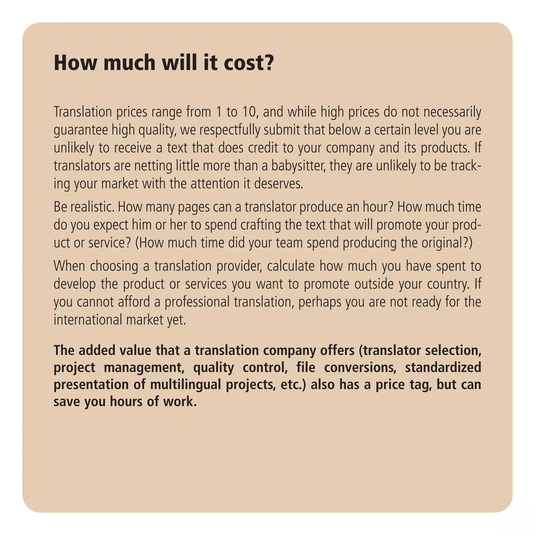 How much will it cost?

Translation prices range from 1 to 10, and while high prices do not necessarily
guarantee high quality, we respectfully submit that below a certain level you are
unlikely to receive a text that does credit to your company and its products. If
translators are netting little more than a babysitter, they are unlikely to be track-
ing your market with the attention it deserves.
Be realistic. How many pages can a translator produce an hour? How much time
do you expect him or her to spend crafting the text that will promote your prod-
uct or service? (How much time did your team spend producing the original?)
When choosing a translation provider, calculate how much you have spent to
develop the product or services you want to promote outside your country. If
you cannot afford a professional translation, perhaps you are not ready for the
international market yet.

The added value that a translation company offers (translator selection,
project management, quality control, file conversions, standardized
presentation of multilingual projects, etc.) also has a price tag, but can
save you hours of work.
 