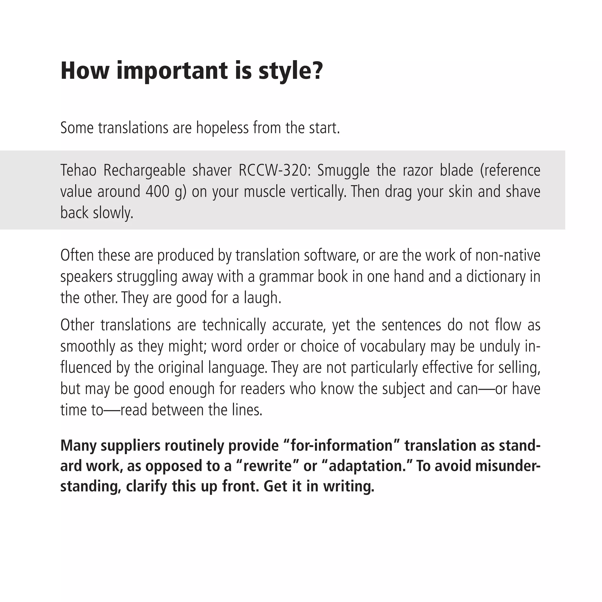 How important is style?

Some translations are hopeless from the start.

Tehao Rechargeable shaver RCCW-320: Smuggle the razor blade (reference
value around 400 g) on your muscle vertically. Then drag your skin and shave
back slowly.

Often these are produced by translation software, or are the work of non-native
speakers struggling away with a grammar book in one hand and a dictionary in
the other. They are good for a laugh.
Other translations are technically accurate, yet the sentences do not flow as
smoothly as they might; word order or choice of vocabulary may be unduly in-
fluenced by the original language. They are not particularly effective for selling,
but may be good enough for readers who know the subject and can—or have
time to—read between the lines.

Many suppliers routinely provide “for-information” translation as stand-
ard work, as opposed to a “rewrite” or “adaptation.” To avoid misunder-
standing, clarify this up front. Get it in writing.
 
