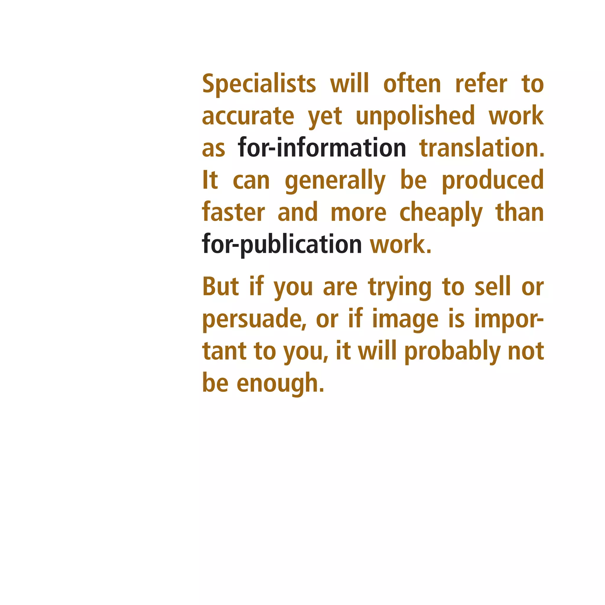 Specialists will often refer to
accurate yet unpolished work
as for-information translation.
It can generally be produced
faster and more cheaply than
for-publication work.
But if you are trying to sell or
persuade, or if image is impor-
tant to you, it will probably not
be enough.
 