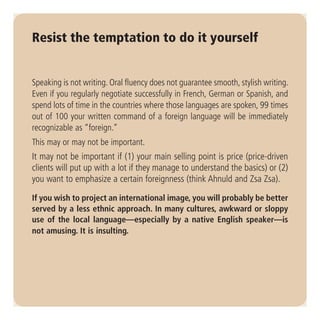 Resist the temptation to do it yourself


Speaking is not writing. Oral fluency does not guarantee smooth, stylish writing.
Even if you regularly negotiate successfully in French, German or Spanish, and
spend lots of time in the countries where those languages are spoken, 99 times
out of 100 your written command of a foreign language will be immediately
recognizable as “foreign.”
This may or may not be important.
It may not be important if (1) your main selling point is price (price-driven
clients will put up with a lot if they manage to understand the basics) or (2)
you want to emphasize a certain foreignness (think Ahnuld and Zsa Zsa).

If you wish to project an international image, you will probably be better
served by a less ethnic approach. In many cultures, awkward or sloppy
use of the local language—especially by a native English speaker—is
not amusing. It is insulting.
 