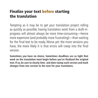 Finalize your text before starting
the translation

Tempting as it may be to get your translation project rolling
as quickly as possible, having translators work from a draft-in-
progress will almost always be more time-consuming—hence
more expensive (and probably more frustrating)—than waiting
for the final text to be ready. Worse yet: the more versions you
have, the more likely it is that errors will creep into the final
version.
Sometimes you have no choice. Sometimes deadlines are so tight that
work on the translation must begin before you’ve finalized the original
text. If so, be sure to clearly time- and date-stamp each version and mark
changes from one version to the next for your translators.
 