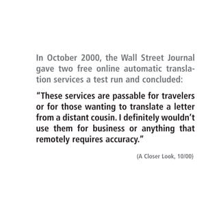 In October 2000, the Wall Street Journal
gave two free online automatic transla-
tion services a test run and concluded:
“These services are passable for travelers
or for those wanting to translate a letter
from a distant cousin. I definitely wouldn’t
use them for business or anything that
remotely requires accuracy.”
                           (A Closer Look, 10/00)
 