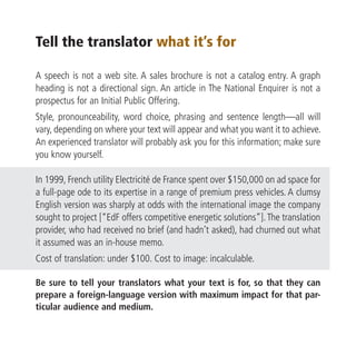 Tell the translator what it’s for

A speech is not a web site. A sales brochure is not a catalog entry. A graph
heading is not a directional sign. An article in The National Enquirer is not a
prospectus for an Initial Public Offering.
Style, pronounceability, word choice, phrasing and sentence length—all will
vary, depending on where your text will appear and what you want it to achieve.
An experienced translator will probably ask you for this information; make sure
you know yourself.

In 1999, French utility Electricité de France spent over $150,000 on ad space for
a full-page ode to its expertise in a range of premium press vehicles. A clumsy
English version was sharply at odds with the international image the company
sought to project [“EdF offers competitive energetic solutions”]. The translation
provider, who had received no brief (and hadn’t asked), had churned out what
it assumed was an in-house memo.
Cost of translation: under $100. Cost to image: incalculable.

Be sure to tell your translators what your text is for, so that they can
prepare a foreign-language version with maximum impact for that par-
ticular audience and medium.
 