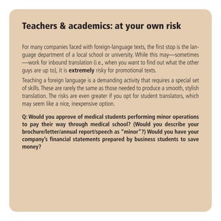 Teachers & academics: at your own risk

For many companies faced with foreign-language texts, the first stop is the lan-
guage department of a local school or university. While this may—sometimes
—work for inbound translation (i.e., when you want to find out what the other
guys are up to), it is extremely risky for promotional texts.
Teaching a foreign language is a demanding activity that requires a special set
of skills. These are rarely the same as those needed to produce a smooth, stylish
translation. The risks are even greater if you opt for student translators, which
may seem like a nice, inexpensive option.

Q: Would you approve of medical students performing minor operations
to pay their way through medical school? (Would you describe your
brochure/letter/annual report/speech as “minor”?) Would you have your
company’s financial statements prepared by business students to save
money?
 