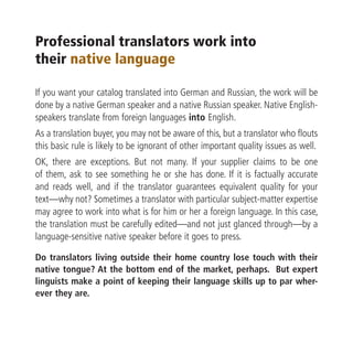 Professional translators work into
their native language

If you want your catalog translated into German and Russian, the work will be
done by a native German speaker and a native Russian speaker. Native English-
speakers translate from foreign languages into English.
As a translation buyer, you may not be aware of this, but a translator who flouts
this basic rule is likely to be ignorant of other important quality issues as well.
OK, there are exceptions. But not many. If your supplier claims to be one
of them, ask to see something he or she has done. If it is factually accurate
and reads well, and if the translator guarantees equivalent quality for your
text—why not? Sometimes a translator with particular subject-matter expertise
may agree to work into what is for him or her a foreign language. In this case,
the translation must be carefully edited—and not just glanced through—by a
language-sensitive native speaker before it goes to press.

Do translators living outside their home country lose touch with their
native tongue? At the bottom end of the market, perhaps. But expert
linguists make a point of keeping their language skills up to par wher-
ever they are.
 