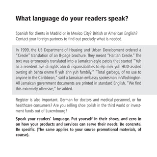 What language do your readers speak?

Spanish for clients in Madrid or in Mexico City? British or American English?
Contact your foreign partners to find out precisely what is needed.

In 1999, the US Department of Housing and Urban Development ordered a
“Creole” translation of an 8-page brochure. They meant “Haitian Creole.” The
text was erroneously translated into a Jamaican-style patois that started “Yuh
as a rezedent ave di rights ahn di rispansabilities to elp mek yuh HUD-asisted
owzing ah behta owme fi yuh ahn yuh fambily.” “Total garbage, of no use to
anyone in the Caribbean,” said a Jamaican embassy spokesman in Washington.
All Jamaican government documents are printed in standard English. “We find
this extremely offensive,” he added.

Register is also important. German for doctors and medical personnel, or for
healthcare consumers? Are you selling shoe polish in the third world or invest-
ment funds out of Luxembourg?
Speak your readers’ language. Put yourself in their shoes, and zero in
on how your products and services can serve their needs. Be concrete.
Be specific. (The same applies to your source promotional materials, of
course).
 