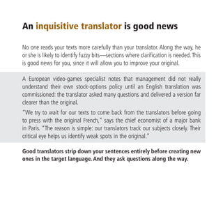 An inquisitive translator is good news

No one reads your texts more carefully than your translator. Along the way, he
or she is likely to identify fuzzy bits—sections where clarification is needed. This
is good news for you, since it will allow you to improve your original.

A European video-games specialist notes that management did not really
understand their own stock-options policy until an English translation was
commissioned: the translator asked many questions and delivered a version far
clearer than the original.
“We try to wait for our texts to come back from the translators before going
to press with the original French,” says the chief economist of a major bank
in Paris. “The reason is simple: our translators track our subjects closely. Their
critical eye helps us identify weak spots in the original.”

Good translators strip down your sentences entirely before creating new
ones in the target language. And they ask questions along the way.
 