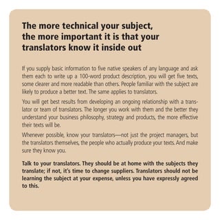 The more technical your subject,
the more important it is that your
translators know it inside out

If you supply basic information to five native speakers of any language and ask
them each to write up a 100-word product description, you will get five texts,
some clearer and more readable than others. People familiar with the subject are
likely to produce a better text. The same applies to translators.
You will get best results from developing an ongoing relationship with a trans-
lator or team of translators. The longer you work with them and the better they
understand your business philosophy, strategy and products, the more effective
their texts will be.
Whenever possible, know your translators—not just the project managers, but
the translators themselves, the people who actually produce your texts. And make
sure they know you.

Talk to your translators. They should be at home with the subjects they
translate; if not, it’s time to change suppliers. Translators should not be
learning the subject at your expense, unless you have expressly agreed
to this.
 