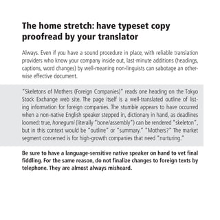 The home stretch: have typeset copy
proofread by your translator
Always. Even if you have a sound procedure in place, with reliable translation
providers who know your company inside out, last-minute additions (headings,
captions, word changes) by well-meaning non-linguists can sabotage an other-
wise effective document.

“Skeletons of Mothers (Foreign Companies)” reads one heading on the Tokyo
Stock Exchange web site. The page itself is a well-translated outline of list-
ing information for foreign companies. The stumble appears to have occurred
when a non-native English speaker stepped in, dictionary in hand, as deadlines
loomed: true, honegumi (literally “bone/assembly”) can be rendered “skeleton”,
but in this context would be “outline” or “summary.” “Mothers?” The market
segment concerned is for high-growth companies that need “nurturing.”

Be sure to have a language-sensitive native speaker on hand to vet final
fiddling. For the same reason, do not finalize changes to foreign texts by
telephone. They are almost always misheard.
 