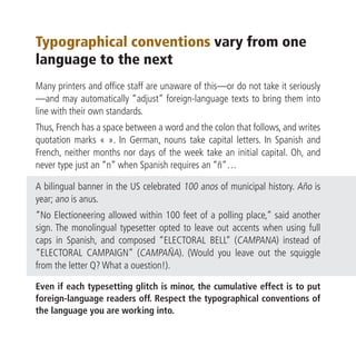 Typographical conventions vary from one
language to the next
Many printers and office staff are unaware of this—or do not take it seriously
—and may automatically “adjust” foreign-language texts to bring them into
line with their own standards.
Thus, French has a space between a word and the colon that follows, and writes
quotation marks « ». In German, nouns take capital letters. In Spanish and
French, neither months nor days of the week take an initial capital. Oh, and
never type just an “n” when Spanish requires an “ñ”…

A bilingual banner in the US celebrated 100 anos of municipal history. Año is
year; ano is anus.
“No Electioneering allowed within 100 feet of a polling place,” said another
sign. The monolingual typesetter opted to leave out accents when using full
caps in Spanish, and composed “ELECTORAL BELL” (CAMPANA) instead of
“ELECTORAL CAMPAIGN” (CAMPAÑA). (Would you leave out the squiggle
from the letter Q? What a ouestion!).

Even if each typesetting glitch is minor, the cumulative effect is to put
foreign-language readers off. Respect the typographical conventions of
the language you are working into.
 