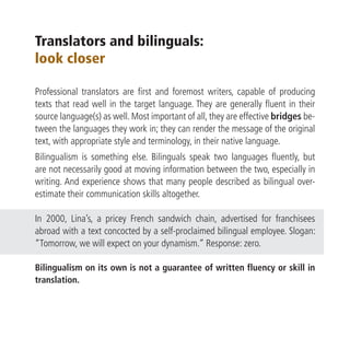 Translators and bilinguals:
look closer

Professional translators are first and foremost writers, capable of producing
texts that read well in the target language. They are generally fluent in their
source language(s) as well. Most important of all, they are effective bridges be-
tween the languages they work in; they can render the message of the original
text, with appropriate style and terminology, in their native language.
Bilingualism is something else. Bilinguals speak two languages fluently, but
are not necessarily good at moving information between the two, especially in
writing. And experience shows that many people described as bilingual over-
estimate their communication skills altogether.

In 2000, Lina’s, a pricey French sandwich chain, advertised for franchisees
abroad with a text concocted by a self-proclaimed bilingual employee. Slogan:
“Tomorrow, we will expect on your dynamism.” Response: zero.

Bilingualism on its own is not a guarantee of written fluency or skill in
translation.
 