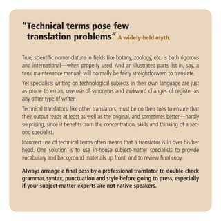 “Technical terms pose few
 translation problems” A widely-held myth.

True, scientific nomenclature in fields like botany, zoology, etc. is both rigorous
and international—when properly used. And an illustrated parts list in, say, a
tank maintenance manual, will normally be fairly straightforward to translate.
Yet specialists writing on technological subjects in their own language are just
as prone to errors, overuse of synonyms and awkward changes of register as
any other type of writer.
Technical translators, like other translators, must be on their toes to ensure that
their output reads at least as well as the original, and sometimes better—hardly
surprising, since it benefits from the concentration, skills and thinking of a sec-
ond specialist.
Incorrect use of technical terms often means that a translator is in over his/her
head. One solution is to use in-house subject-matter specialists to provide
vocabulary and background materials up front, and to review final copy.

Always arrange a final pass by a professional translator to double-check
grammar, syntax, punctuation and style before going to press, especially
if your subject-matter experts are not native speakers.
 