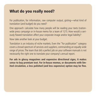 What do you really need?

For publication, for information, raw computer output, gisting—what kind of
translation (and budget) do you need?
One approach: calculate how many people will be reading your texts (nation-
wide press campaign or in-house memo for a team of 12?). How would a seri-
ously flawed translation affect your corporate image and/or legal liability?
Now take another look at your budget.
Translation is an industry of niche markets. Even the “for publication” category
covers a broad spectrum of services and suppliers, commanding an equally wide
range of prices. The team that did a perfect job on your software manuals is not
necessarily the right one to translate your company’s annual report.

For ads in glossy magazines and expensive directional signs, it makes
sense to buy premium text. For in-house memos, or documents with lim-
ited circulation, a less polished (and less expensive) option may be fine.
 