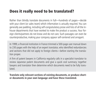 Does it really need to be translated?

Rather than blindly translate documents in full—hundreds of pages—decide
with your client (or sales team) which information is actually required. You can
generally axe padding, including self-congratulatory prose and lists of all the in-
house departments that have worked to make the product a success. Your for-
eign clients/partners do not know and do not care. Such passages can even be
counterproductive, making your company appear self-centered and arrogant.

In 1999, a financial institution in France trimmed a 500-page user manual down
to 230 pages with the help of an expert translator, who identified redundancies
and sections that did not apply to foreign clients—before starting the transla-
tion proper.
A firm of patent lawyers in California regularly calls in a specialist translator to
review Japanese patent documents and give a quick oral summary; together
lawyers and translator then determine which documents need to be fully trans-
lated.

Translate only relevant sections of existing documents, or produce short-
er documents in your own language and have these translated.
 