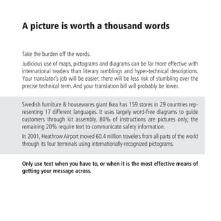 A picture is worth a thousand words

Take the burden off the words.
Judicious use of maps, pictograms and diagrams can be far more effective with
international readers than literary ramblings and hyper-technical descriptions.
Your translator’s job will be easier; there will be less risk of stumbling over the
precise technical term. And your translation bill will probably be lower.

Swedish furniture & housewares giant Ikea has 159 stores in 29 countries rep-
resenting 17 different languages. It uses largely word-free diagrams to guide
customers through kit assembly. 80% of instructions are pictures only; the
remaining 20% require text to communicate safety information.
In 2001, Heathrow Airport moved 60.4 million travelers from all parts of the world
through its four terminals using internationally-recognized pictograms.


Only use text when you have to, or when it is the most effective means of
getting your message across.
 