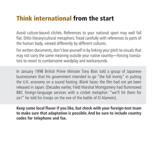 Think international from the start

Avoid culture-bound clichés. References to your national sport may well fall
flat. Ditto literary/cultural metaphors. Tread carefully with references to parts of
the human body, viewed differently by different cultures.
For written documents, don’t box yourself in by linking your pitch to visuals that
may not carry the same meaning outside your native country—forcing transla-
tors to resort to cumbersome wordplay and workarounds.

In January 1998 British Prime Minister Tony Blair told a group of Japanese
businessmen that his government intended to go “the full monty” in putting
the U.K. economy on a sound footing. Blank faces: the film had not yet been
released in Japan. (Decades earlier, Field Marshal Montgomery had flummoxed
BBC foreign-language services with a cricket metaphor: “we’ll hit them for
six!” he told his troops on the eve of the battle of El Alamein).

Keep some local flavor if you like, but check with your foreign-text team
to make sure that adaptation is possible. And be sure to include country
codes for telephone and fax.
 