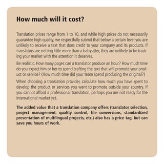 How much will it cost?

Translation prices range from 1 to 10, and while high prices do not necessarily
guarantee high quality, we respectfully submit that below a certain level you are
unlikely to receive a text that does credit to your company and its products. If
translators are netting little more than a babysitter, they are unlikely to be track-
ing your market with the attention it deserves.
Be realistic. How many pages can a translator produce an hour? How much time
do you expect him or her to spend crafting the text that will promote your prod-
uct or service? (How much time did your team spend producing the original?)
When choosing a translation provider, calculate how much you have spent to
develop the product or services you want to promote outside your country. If
you cannot afford a professional translation, perhaps you are not ready for the
international market yet.

The added value that a translation company offers (translator selection,
project management, quality control, file conversions, standardized
presentation of multilingual projects, etc.) also has a price tag, but can
save you hours of work.
 