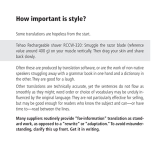How important is style?

Some translations are hopeless from the start.

Tehao Rechargeable shaver RCCW-320: Smuggle the razor blade (reference
value around 400 g) on your muscle vertically. Then drag your skin and shave
back slowly.

Often these are produced by translation software, or are the work of non-native
speakers struggling away with a grammar book in one hand and a dictionary in
the other. They are good for a laugh.
Other translations are technically accurate, yet the sentences do not flow as
smoothly as they might; word order or choice of vocabulary may be unduly in-
fluenced by the original language. They are not particularly effective for selling,
but may be good enough for readers who know the subject and can—or have
time to—read between the lines.

Many suppliers routinely provide “for-information” translation as stand-
ard work, as opposed to a “rewrite” or “adaptation.” To avoid misunder-
standing, clarify this up front. Get it in writing.
 