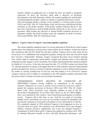 Page 11 of 14
member submits an application for a benefit but does not submit a completed
subsection (1) form, the Secretary shall make a character of discharge
determination and shall determine whether the member qualifies for such benefit,
notwithstanding the member’s failure to submit a completed subsection (1) form.
(d) In determining whether a former service member is a Veteran under sections
101(2) and 5303, Title 38, United States Code, the Secretary shall furnish all due
assistance to the former member. If the former member indicates that he or she
may have experienced a mental health disorder during his or her service, such
assistance shall include any physical or mental health evaluation necessary to
determine whether the former member meets the standards set forth in sections
101(2) and 5303(b), Title 38, United States Code.
Option 4. Express “Sense of Congress” concerning eligibility regulations
The current eligibility standard for basic VA services dates back to World War II, when Congress
and the nation were preparing to welcome home sixteen million service members. At that time, based on
their experiences after the First World War and prior conflicts, Congress chose to help nearly all who
served access VA’s rehabilitation and reintegration programs, barring only those who received or should
have received a “dishonorable” discharge. Congress recognized that many service members returning
from combat might be experiencing mental distress, struggle with substance abuse, or have difficulty
readjusting and then engage in minor misconduct, but Congress determined that they should nevertheless
be eligible for VA services. At the time, that meant that only 1.7% of WWII veterans were barred from
VA, and that generation of veterans, with support from the G.I. Bill, ushered in a period of unprecedented
growth and productivity. However, because of imperfect regulations as well as shifting military practices,
the number of veterans excluded from VA has now more than tripled, to 6.5% of Post-9/11 veterans.
Congress would do well to reaffirm its commitment to the 1944 eligibility standard, and thereby allow
this newest cohort of veterans to become our next Greatest Generation.
CONGRESSIONAL INTENT RELATING TO CHARACTER OF
DISCHARGE.--Congress hereby reaffirms its commitment to the existing
statutory limitations on access to veteran services based on in-service conduct,
namely the statutory provisions at Sections 101(2) and 5303, Title 38, United
States Code. These provisions were originally adopted as part of the the
Servicemen's Readjustment Act of 1944, better known as the G.I. Bill of Rights.
They were informed by this country’s most broad-based participation in military
service. Congress did at that time, as now, hold the two goals of rewarding
faithful service and taking care of its service members despite the hardships and
inconsistent experiences associated with military service, particularly in wartime.
The standards adopted in 1944 reflected Congress’s best judgement on how to
reconcile those two goals. The transition to an All-Volunteer Force has changed
military retention practices significantly, but it has not changed Congress’s
commitment to both of those goals. Congress has adjusted its response since 1944
by limiting Education benefits to those with fully Honorable discharges, with
 