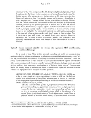 Page 12 of 14
enactment of the 1981 Montgomery GI Bill. Congress tightened eligibility for that
benefit in order that it may best serve as an incentive to enlistment and reward for
faithful service. For veteran services that do not serve this inducement function,
Congress’s judgement from 1944 remains prudent and its statutory formulation is
intact. In particular, Congress affirms that the itemized bars in Section 5303(a),
Title 38, United States Code, are intended to indicate the types of disqualifying
conduct foreseen by the general provision in Section 101(2), Title 38, United
States Code. Furthermore, Congress affirms that the intent of the statute is as
much to promptly identify eligible service members as it is to correctly identify
those who are ineligible. The intent of the statute is not achieved by undue delays
or bureaucratic obstacles that interfere with timely access to basic services. This
is particularly true with respect to mental health care services. Congress
encourages the Secretary to adopt regulations, policies, and procedures that
effectively implement our intent with respect to these limitations on access to
services.
Option 5. Ensure treatment eligibility for veterans who experienced MST notwithstanding
conditions of discharge
For a period of time, VHA facilities provided counseling and health care services to treat
conditions related to military sexual trauma, including to veterans with bad-paper discharges, even if VA
had not yet adjudicated their character of discharge or questions of service connection. Under that16
policy, victims and survivors of MST were able to access critical mental health supports without undue
delay or excessive paperwork. However, currently, veterans with bad-paper discharges cannot access such
services until they have undergone a lengthy character of discharge review process. Congress could17
restore this salutary policy by amending the statute. It further could expand the provision to include
veterans who deployed or served in support of combat operations.
ACCESS TO CARE RELATED TO MILITARY SEXUAL TRAUMA (MST).--In
order to ensure timely access to essential care related to MST, the VA shall not
require prior adjudication of line-of-duty, minimum time in service, or character
of discharge prior to provision of counseling or health care services due to MST.
Amend Section 1720D(a) as follows:
“(1) The Secretary shall operate a program under which the Secretary
provides counseling and appropriate care and services to eligible persons
whom the Secretary determines require such counseling and care and
services to overcome psychological trauma, which in the judgment of a
mental health professional employed by the Department, resulted from a
physical assault of a sexual nature, battery of a sexual nature, or sexual
16
Department of Veterans Affairs, Directive 2010-033 (July 10, 2010); ​see​ 38 U.S.C. § 1720D.
17
Department of Veterans Affairs, Memorandum, Eligibility for Military Sexual Trauma-Related Counseling and
Care and Services at the Department of Veterans Affairs (VA) (July 26, 2016).
 