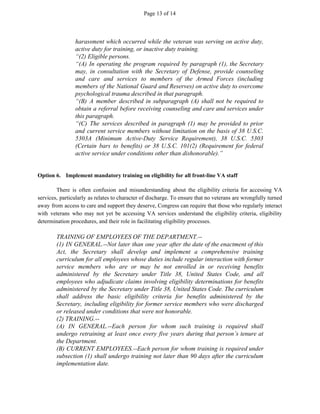 Page 13 of 14
harassment which occurred while the veteran was serving on active duty,
active duty for training, or inactive duty training.
“(2) Eligible persons.
“(A) In operating the program required by paragraph (1), the Secretary
may, in consultation with the Secretary of Defense, provide counseling
and care and services to members of the Armed Forces (including
members of the National Guard and Reserves) on active duty to overcome
psychological trauma described in that paragraph.
“(B) A member described in subparagraph (A) shall not be required to
obtain a referral before receiving counseling and care and services under
this paragraph.
“(C) The services described in paragraph (1) may be provided to prior
and current service members without limitation on the basis of 38 U.S.C.
5303A (Minimum Active-Duty Service Requirement), 38 U.S.C. 5303
(Certain bars to benefits) or 38 U.S.C. 101(2) (Requirement for federal
active service under conditions other than dishonorable).”
Option 6. Implement mandatory training on eligibility for all front-line VA staff
There is often confusion and misunderstanding about the eligibility criteria for accessing VA
services, particularly as relates to character of discharge. To ensure that no veterans are wrongfully turned
away from access to care and support they deserve, Congress can require that those who regularly interact
with veterans who may not yet be accessing VA services understand the eligibility criteria, eligibility
determination procedures, and their role in facilitating eligibility processes.
TRAINING OF EMPLOYEES OF THE DEPARTMENT.--
(1) IN GENERAL.--Not later than one year after the date of the enactment of this
Act, the Secretary shall develop and implement a comprehensive training
curriculum for all employees whose duties include regular interaction with former
service members who are or may be not enrolled in or receiving benefits
administered by the Secretary under Title 38, United States Code, and all
employees who adjudicate claims involving eligibility determinations for benefits
administered by the Secretary under Title 38, United States Code. The curriculum
shall address the basic eligibility criteria for benefits administered by the
Secretary, including eligibility for former service members who were discharged
or released under conditions that were not honorable.
(2) TRAINING.--
(A) IN GENERAL.--Each person for whom such training is required shall
undergo retraining at least once every five years during that person’s tenure at
the Department.
(B) CURRENT EMPLOYEES.--Each person for whom training is required under
subsection (1) shall undergo training not later than 90 days after the curriculum
implementation date.
 