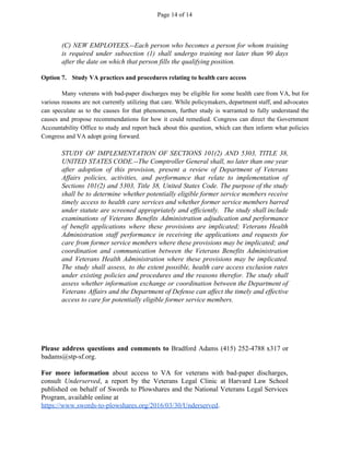 Page 14 of 14
(C) NEW EMPLOYEES.--Each person who becomes a person for whom training
is required under subsection (1) shall undergo training not later than 90 days
after the date on which that person fills the qualifying position.
Option 7. Study VA practices and procedures relating to health care access
Many veterans with bad-paper discharges may be eligible for some health care from VA, but for
various reasons are not currently utilizing that care. While policymakers, department staff, and advocates
can speculate as to the causes for that phenomenon, further study is warranted to fully understand the
causes and propose recommendations for how it could remedied. Congress can direct the Government
Accountability Office to study and report back about this question, which can then inform what policies
Congress and VA adopt going forward.
STUDY OF IMPLEMENTATION OF SECTIONS 101(2) AND 5303, TITLE 38,
UNITED STATES CODE.--The Comptroller General shall, no later than one year
after adoption of this provision, present a review of Department of Veterans
Affairs policies, activities, and performance that relate to implementation of
Sections 101(2) and 5303, Title 38, United States Code. The purpose of the study
shall be to determine whether potentially eligible former service members receive
timely access to health care services and whether former service members barred
under statute are screened appropriately and efficiently. The study shall include
examinations of Veterans Benefits Administration adjudication and performance
of benefit applications where these provisions are implicated; Veterans Health
Administration staff performance in receiving the applications and requests for
care from former service members where these provisions may be implicated; and
coordination and communication between the Veterans Benefits Administration
and Veterans Health Administration where these provisions may be implicated.
The study shall assess, to the extent possible, health care access exclusion rates
under existing policies and procedures and the reasons therefor. The study shall
assess whether information exchange or coordination between the Department of
Veterans Affairs and the Department of Defense can affect the timely and effective
access to care for potentially eligible former service members.
Please address questions and comments to ​Bradford Adams (415) 252-4788 x317 or
badams@stp-sf.org.
For more information about access to VA for veterans with bad-paper discharges,
consult ​Underserved​, a report by the Veterans Legal Clinic at Harvard Law School
published on behalf of Swords to Plowshares and the National Veterans Legal Services
Program, available online at
https://www.swords-to-plowshares.org/2016/03/30/Underserved​.
 