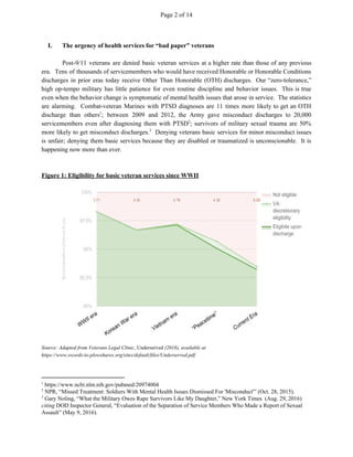 Page 2 of 14
I. The urgency of health services for “bad paper” veterans
Post-9/11 veterans are denied basic veteran services at a higher rate than those of any previous
era. Tens of thousands of servicemembers who would have received Honorable or Honorable Conditions
discharges in prior eras today receive Other Than Honorable (OTH) discharges. Our “zero-tolerance,”
high op-tempo military has little patience for even routine discipline and behavior issues. This is true
even when the behavior change is symptomatic of mental health issues that arose in service. The statistics
are alarming. Combat-veteran Marines with PTSD diagnoses are 11 times more likely to get an OTH
discharge than others ; between 2009 and 2012, the Army gave misconduct discharges to 20,0001
servicemembers even after diagnosing them with PTSD ; survivors of military sexual trauma are 50%2
more likely to get misconduct discharges. Denying veterans basic services for minor misconduct issues3
is unfair; denying them basic services because they are disabled or traumatized is unconscionable. It is
happening now more than ever.
Figure 1: Eligibility for basic veteran services since WWII
Source: Adapted from Veterans Legal Clinic, ​Underserved​ (2016), available at
https://www.swords-to-plowshares.org/sites/default/files/Underserved.pdf.
1
https://www.ncbi.nlm.nih.gov/pubmed/20974004
2
NPR, “Missed Treatment: Soldiers With Mental Health Issues Dismissed For 'Misconduct'” (Oct. 28, 2015).
3
Gary Noling, “What the Military Owes Rape Survivors Like My Daughter,” New York Times (Aug. 29, 2016)
citing​ DOD Inspector General, “Evaluation of the Separation of Service Members Who Made a Report of Sexual
Assault” (May 9, 2016).
 