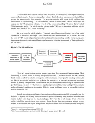 Page 3 of 14
Exclusion from basic veteran services is not only unfair, it is also deadly. Denying basic services
means no health care for former servicemembers who are disabled, and no income support if disabilities
prevent the servicemember from working. For veterans struggling with mental health problems, this
abandonment is life-threatening. The suicide rate for veterans excluded from VA health care is twice the
suicide rate for VA-recognized veterans. For all of the issues surrounding VA access, the fact is that4
VHA health care works. The suicide rate for veterans under VHA care is decreasing, while the suicide
rate for those outside of VHA care is increasing.5
We have created a suicide pipeline. Traumatic mental health disabilities are one of the major
contributors to misconduct discharges. These veterans are some of those most at risk of suicide. We have
the tools at VHA to prevent people at a mental health risk from committing suicide. However, we deny
them many of them access to mental health care because the behavior symptomatic of their condition in
the first place.
Figure 2: The Suicide Pipeline
Effectively managing this problem requires more than short-term mental health services. Most
importantly, it requires access to primary and preventative care. One of the reasons that VHA mental
health care is so effective is that it is integrated with somatic care. Many people, including veterans, do
not like to seek mental health care, so we know that a great way to reach at-risk veterans is through
referral by primary care providers. We also know that pain management cannot safely be separated from
psychiatric care. In cases of TBI, which is a significant precursor of behavioral health problems, somatic
and psychological conditions are inseparable. Effective mental health care cannot be provided in isolation
from overall health care.
Second, preventing mental health crises requires requires management of life stressors beyond the
hospital. Congress has recently ended the shameful practice of turning away homeless veterans from
veteran shelters when they had bad paper discharges. However, that is not enough. When a person’s
military disability prevents them from earning a living, leaving them unemployable without income
support is short-sighted and unjust. Congress has designated certain services to be rewards for exemplary
4
https://www.ncbi.nlm.nih.gov/pubmed/25533155
5
http://www.mentalhealth.va.gov/docs/suicide_data_report_update_january_2014.pdf
 