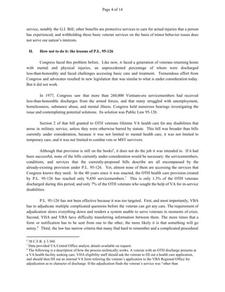 Page 4 of 14
service, notably the G.I. Bill; other benefits are protective services to care for actual injuries that a person
has experienced, and withholding these basic veteran services on the basis of minor behavior issues does
not serve our nation’s interests.
II. How not to do it: the lessons of P.L. 95-126
Congress faced this problem before. Like now, it faced a generation of veterans returning home
with mental and physical injuries, an unprecedented percentage of whom were discharged
less-than-honorably and faced challenges accessing basic care and treatment. Tremendous effort from
Congress and advocates resulted in new legislation that was similar to what is under consideration today.
But it did not work.
In 1977, Congress saw that more than 260,000 Vietnam-era servicemembers had received
less-than-honorable discharges from the armed forces, and that many struggled with unemployment,
homelessness, substance abuse, and mental illness. Congress held numerous hearings investigating the
issue and contemplating potential solutions. Its solution was Public Law 95-126.
Section 2 of that bill granted to OTH veterans lifetime VA health care for any disabilities that
arose in military service, unless they were otherwise barred by statute. This bill was broader than bills
currently under consideration, because it was not limited to mental health care, it was not limited to
temporary care, and it was not limited to combat vets or MST survivors.
Although that provision is still on the books , it does not do the job it was intended to. If it had6
been successful, none of the bills currently under consideration would be necessary: the servicemembers,
conditions, and services that the currently-proposed bills describe are all encompassed by the
already-existing provision under P.L. 95-126. Yet, almost none of them are accessing the services that
Congress knows they need. In the 40 years since it was enacted, the OTH health care provision created
by P.L. 95-126 has reached only 9,450 servicemembers. This is only 1.3% of the OTH veterans7
discharged during this period, and only 7% of the OTH veterans who sought the help of VA for in-service
disabilities.
P.L. 95-126 has not been effective because it was too targeted. First, and most importantly, VBA
has to adjudicate multiple complicated questions before the veteran can get any care. The requirement of
adjudication slows everything down and renders a system unable to serve veterans in moments of crisis.
Second, VHA and VBA have difficulty transferring information between them. The more times that a
form or notification has to be sent from one to the other, the more likely it is that something will go
astray. Third, the law has narrow criteria that many find hard to remember and a complicated procedural8
6
38 C.F.R. § 3.360.
7
Data provided VA Central Office analyst, details available on request.
8
The following is a description of how the process technically works. A veteran with an OTH discharge presents at
a VA health facility seeking care. VHA eligibility staff should ask the veteran to fill out a health care application,
and should then fill out an internal VA form referring the veteran’s application to the VBA Regional Office for
adjudication as to character of discharge. If the adjudication finds the veteran’s service was “other than
 