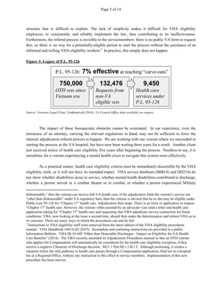 Page 5 of 14
structure that is difficult to explain. The lack of simplicity makes it difficult for VHA eligibility
employees to consistently and reliably implement the law, thus contributing to its ineffectiveness.
Furthermore, the referral process is invisible to the servicemembers: there is no public VA form to request
this, so there is no way for a potentially-eligible person to start the process without the assistance of an
informed and willing VHA eligibility workers. In practice, this simply does not happen.9
Figure 3: Legacy of P.L. 95-126
Source: Veterans Legal Clinic, ​Underserved​ (2016); VA Central Office data available on request.
The impact of these bureaucratic obstacles cannot be overstated. In our experience, even the
insistence of an attorney, carrying the relevant regulations in hand, may not be sufficient to force the
internal adjudication referral process to happen. We are working with one veteran where we succeeded in
starting the process at the VA hospital, but have now been waiting three years for a result. Another client
just received notice of health care eligibility five years after beginning the process. Needless to say, it is
unrealistic for a veteran experiencing a mental health crises to navigate this system more effectively.
As a practical matter, health care eligibility criteria must be immediately discernible by the VHA
eligibility clerk, or it will not have its intended impact. VHA service databases (BIRLS) and DD214s do
not show whether disabilities arose in service, whether mental health disabilities contributed to discharge,
whether a person served in a combat theater or in combat, or whether a person experienced Military
dishonorable,” then the veteran can receive full VA health care; if the adjudication finds the veteran’s service not
“other than dishonorable” under VA regulatory bars, then the veteran is advised that he or she may be eligible under
Public Law 95-126 for “Chapter 17” health care. Adjudication then stops. There is no form or application to request
“Chapter 17” health care. However, the veteran--often assisted by an advocate--can send a letter and health care
application asking for “Chapter 17” health care and requesting that VBA adjudicate service-connection for listed
conditions. VBA, now looking at the issue a second time, should then make the determination and inform VHA as to
its outcome. There are many ways in which the procedures can and do fail.
9
Instructions to VHA eligibility staff were removed from the latest edition of the VHA eligibility procedures
manual. VHA Handbook 1601A.02 (2015). Incomplete and confusing instructions are provided in a public
Information Bulletin. VHA IB 10-448 “Other than Honorable Discharges - Impact on Eligibility for VA Health
Care Benefits” (2014). The VBA recently amended its Adjudication Procedures manual so that an OTH veteran
who applies for Compensation will automatically be considered for the health care eligibility exception, if they
receive a negative Character of Discharge decision. M21-1 Part III.v.1.B.1.f. Although promising, it creates a
situation where the only pathway to health care passes through a Compensation application, filed not at a hospital
but at a Regional Office, without any instruction to this effect to service members. Implementation of this new
procedure has been uneven.
 
